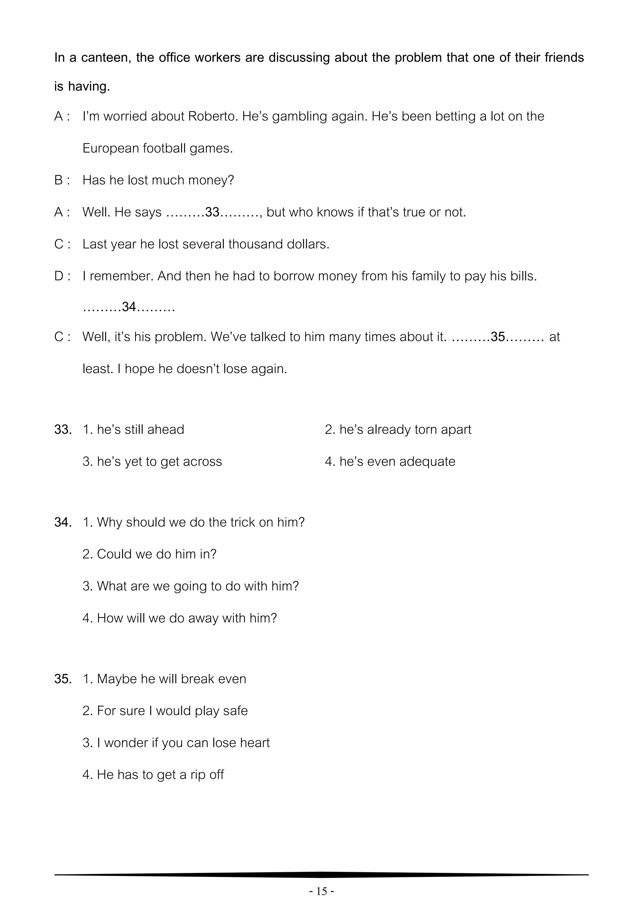 - 15 -
In a canteen, the office workers are discussing about the problem that one of their friends
is having.
A : I’m worried about Roberto. He’s gambling again. He’s been betting a lot on the
European football games.
B : Has he lost much money?
A : Well. He says ………33………, but who knows if that’s true or not.
C : Last year he lost several thousand dollars.
D : I remember. And then he had to borrow money from his family to pay his bills.
………34………
C : Well, it’s his problem. We’ve talked to him many times about it. ………35……… at
least. I hope he doesn’t lose again.
33. 1. he’s still ahead 2. he’s already torn apart
3. he’s yet to get across 4. he’s even adequate
34. 1. Why should we do the trick on him?
2. Could we do him in?
3. What are we going to do with him?
4. How will we do away with him?
35. 1. Maybe he will break even
2. For sure I would play safe
3. I wonder if you can lose heart
4. He has to get a rip off
 