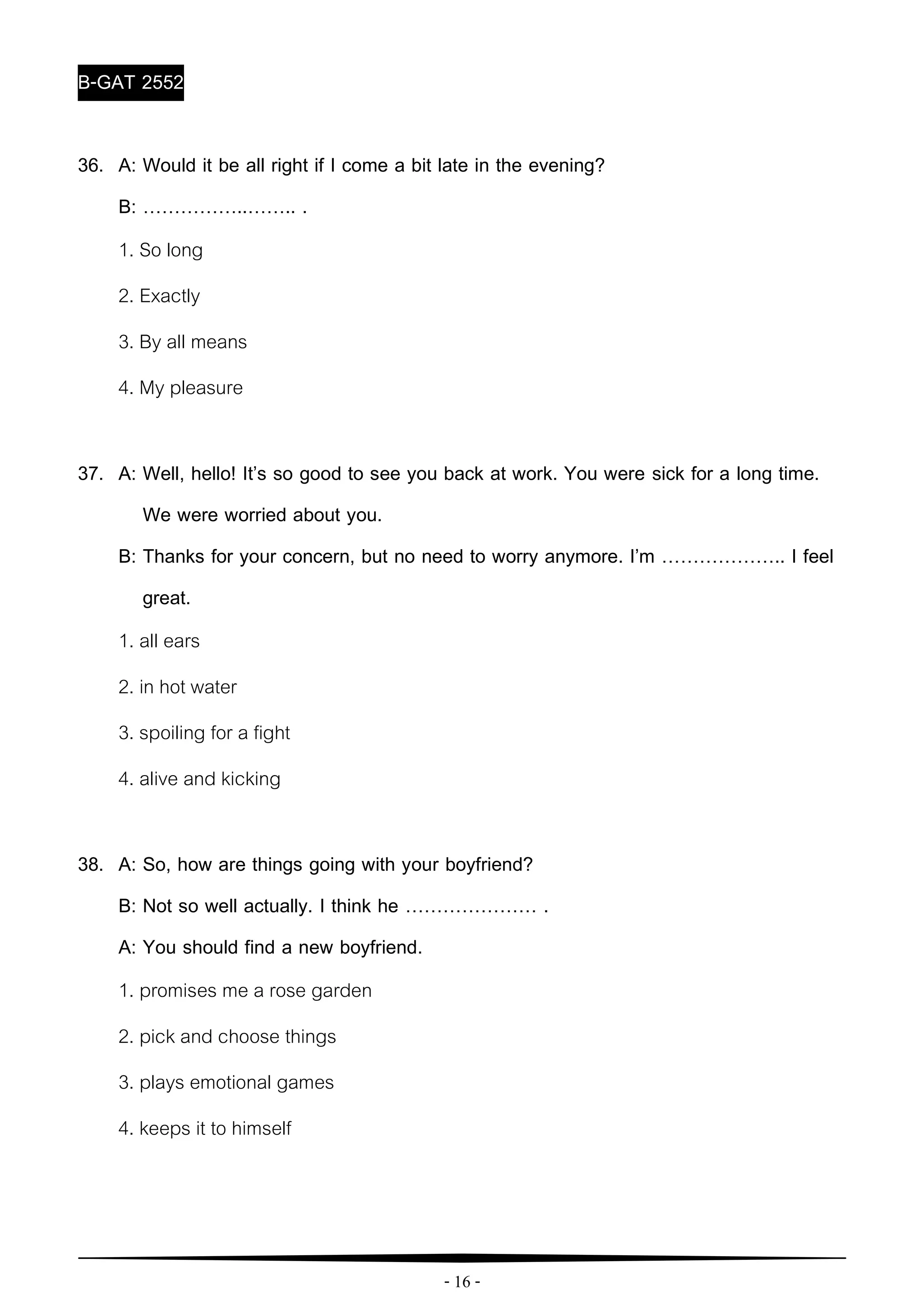 - 16 -
B-GAT 2552
36. A: Would it be all right if I come a bit late in the evening?
B: ……………..…….. .
1. So long
2. Exactly
3. By all means
4. My pleasure
37. A: Well, hello! It’s so good to see you back at work. You were sick for a long time.
We were worried about you.
B: Thanks for your concern, but no need to worry anymore. I’m ……………….. I feel
great.
1. all ears
2. in hot water
3. spoiling for a fight
4. alive and kicking
38. A: So, how are things going with your boyfriend?
B: Not so well actually. I think he ………………… .
A: You should find a new boyfriend.
1. promises me a rose garden
2. pick and choose things
3. plays emotional games
4. keeps it to himself
 
