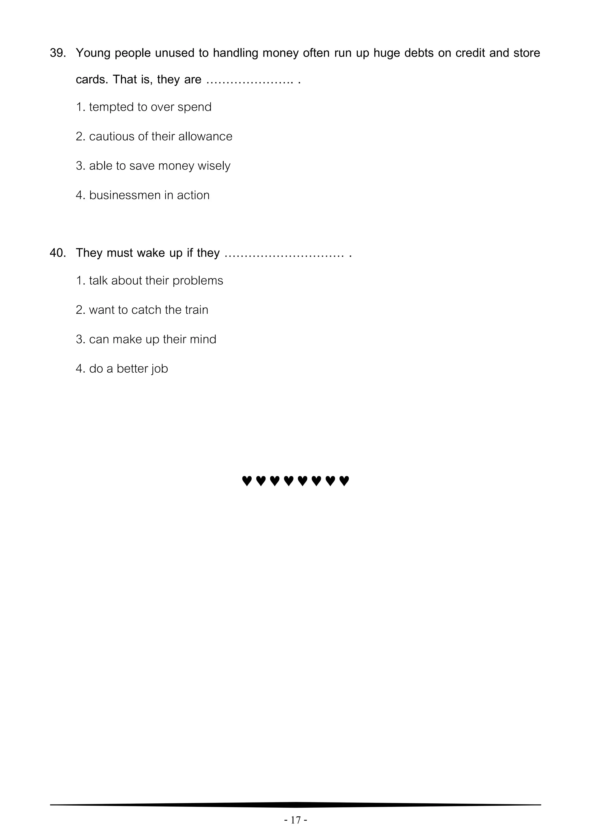 - 17 -
39. Young people unused to handling money often run up huge debts on credit and store
cards. That is, they are …………………. .
1. tempted to over spend
2. cautious of their allowance
3. able to save money wisely
4. businessmen in action
40. They must wake up if they ………………………… .
1. talk about their problems
2. want to catch the train
3. can make up their mind
4. do a better job

 