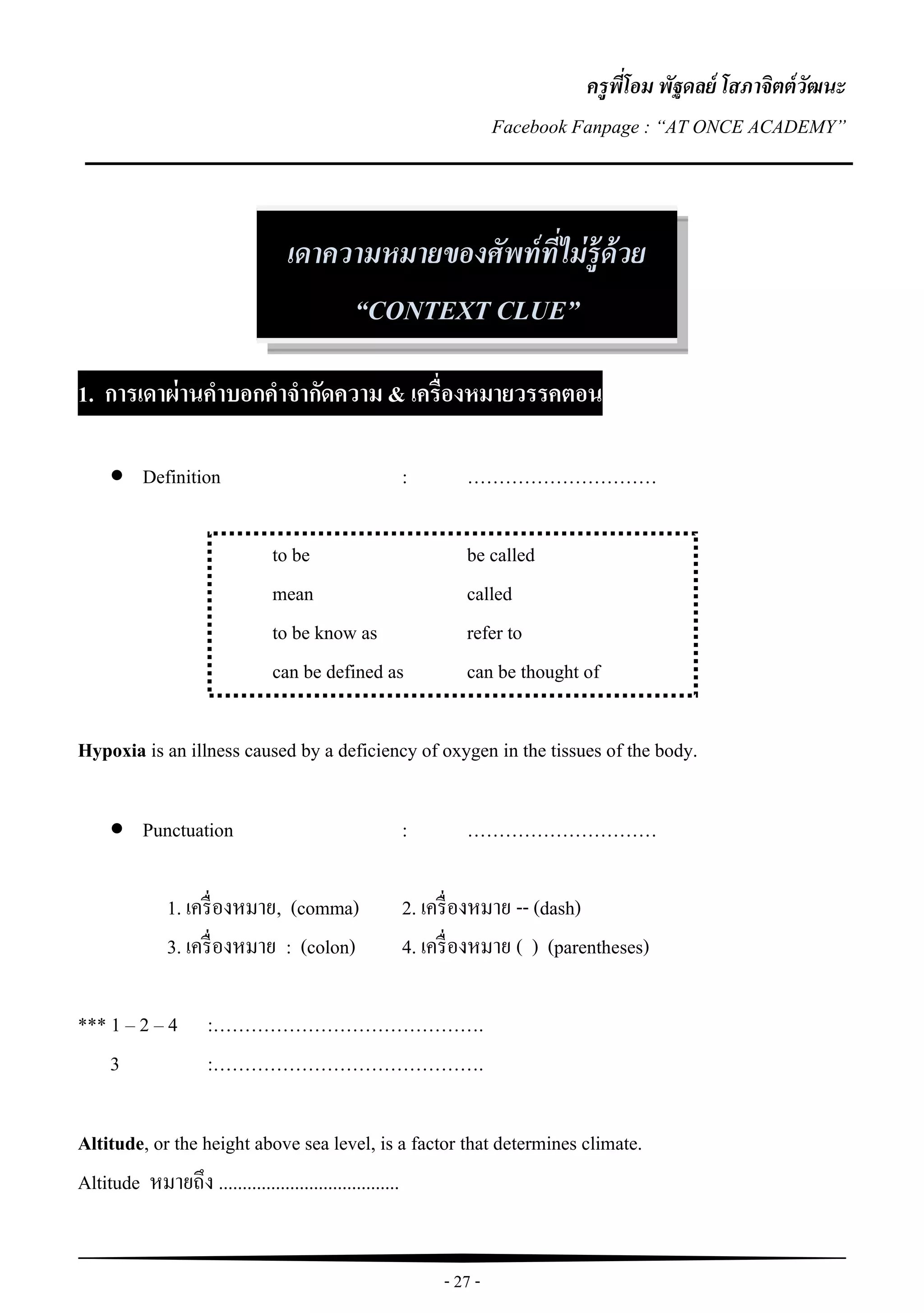 - 27 -
ครูพี่โอม พัฐดลย์ โสภาจิตต์วัฒนะ
Facebook Fanpage : “AT ONCE ACADEMY”
1. การเดาผ่านคาบอกคาจากัดความ & เครื่องหมายวรรคตอน
 Definition : …………………………
to be be called
mean called
to be know as refer to
can be defined as can be thought of
Hypoxia is an illness caused by a deficiency of oxygen in the tissues of the body.
 Punctuation : …………………………
1. เครื่องหมาย, (comma) 2. เครื่องหมาย -- (dash)
3. เครื่องหมาย : (colon) 4. เครื่องหมาย ( ) (parentheses)
*** 1 – 2 – 4 :…………………………………….
3 :…………………………………….
Altitude, or the height above sea level, is a factor that determines climate.
Altitude หมายถึง ......................................
เดาความหมายของศัพท์ที่ไม่รู้ด้วย
“CONTEXT CLUE”
 