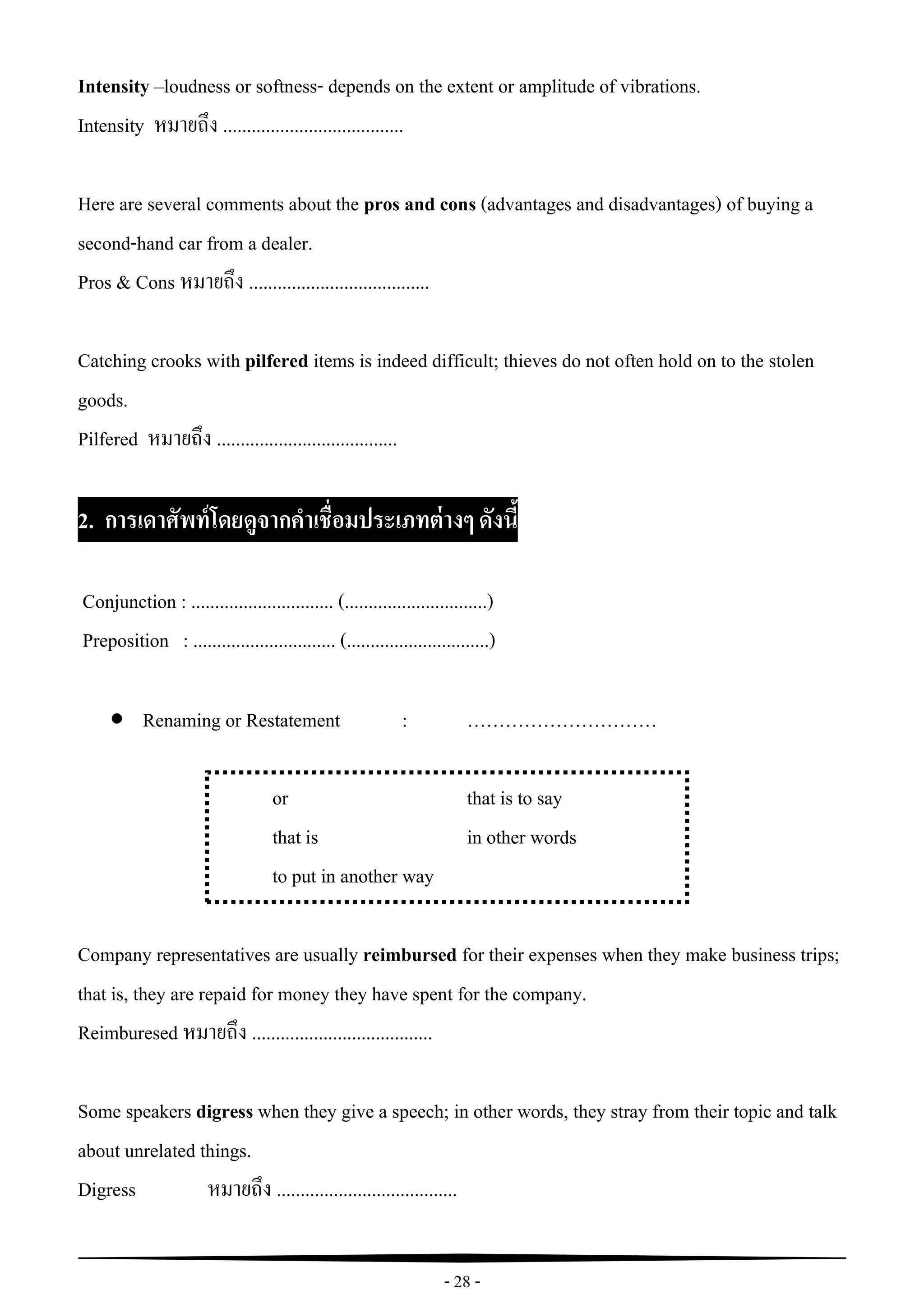 - 28 -
Intensity –loudness or softness- depends on the extent or amplitude of vibrations.
Intensity หมายถึง ......................................
Here are several comments about the pros and cons (advantages and disadvantages) of buying a
second-hand car from a dealer.
Pros & Cons หมายถึง ......................................
Catching crooks with pilfered items is indeed difficult; thieves do not often hold on to the stolen
goods.
Pilfered หมายถึง ......................................
2. การเดาศัพท์โดยดูจากคาเชื่อมประเภทต่างๆ ดังนี้
Conjunction : .............................. (..............................)
Preposition : .............................. (..............................)
 Renaming or Restatement : …………………………
or that is to say
that is in other words
to put in another way
Company representatives are usually reimbursed for their expenses when they make business trips;
that is, they are repaid for money they have spent for the company.
Reimburesed หมายถึง ......................................
Some speakers digress when they give a speech; in other words, they stray from their topic and talk
about unrelated things.
Digress หมายถึง ......................................
 
