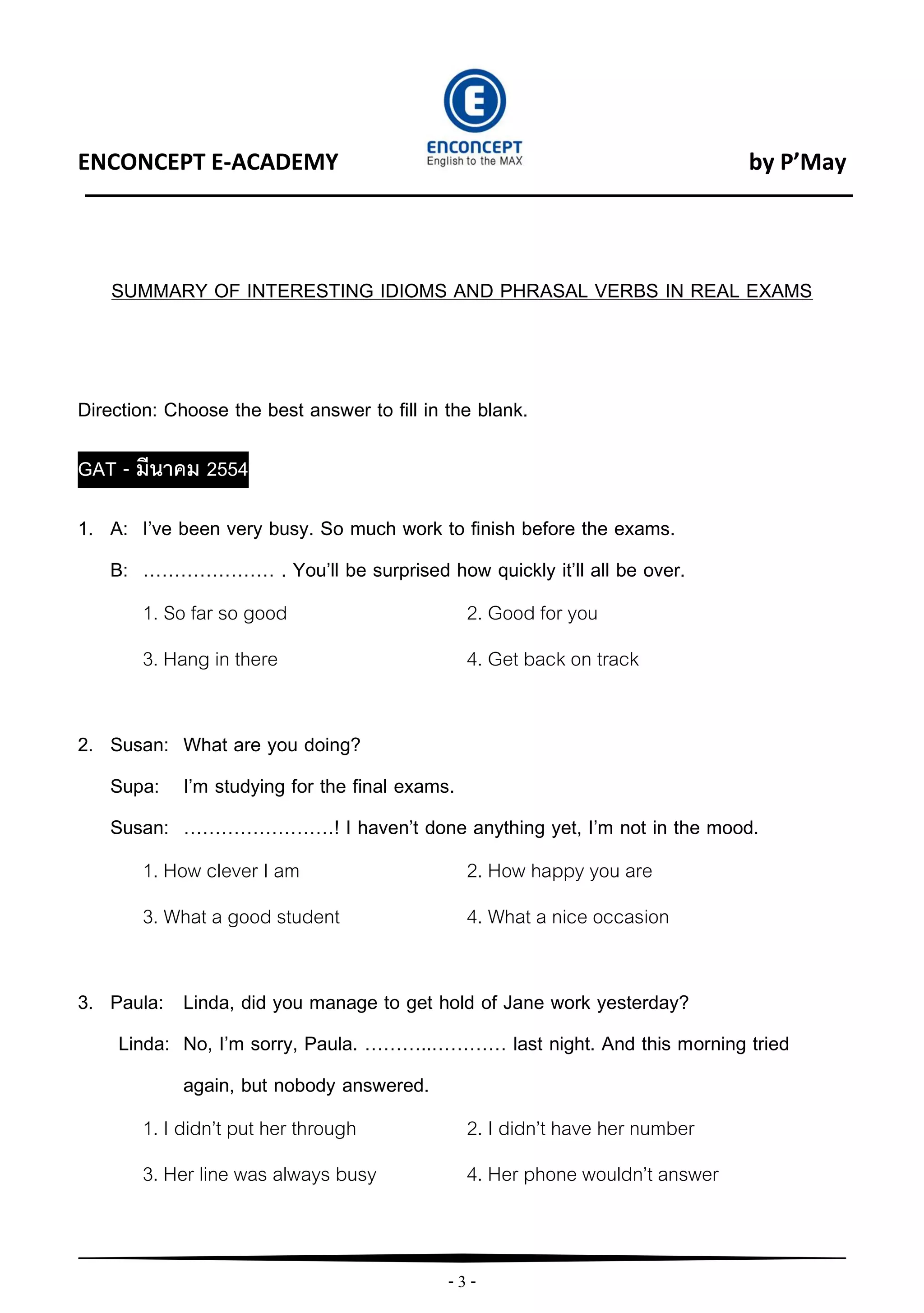 - 3 -
ENCONCEPT E-ACADEMY by P’May
SUMMARY OF INTERESTING IDIOMS AND PHRASAL VERBS IN REAL EXAMS
Direction: Choose the best answer to fill in the blank.
GAT - มีนาคม 2554
1. A: I’ve been very busy. So much work to finish before the exams.
B: ………………… . You’ll be surprised how quickly it’ll all be over.
1. So far so good 2. Good for you
3. Hang in there 4. Get back on track
2. Susan: What are you doing?
Supa: I’m studying for the final exams.
Susan: ……………………! I haven’t done anything yet, I’m not in the mood.
1. How clever I am 2. How happy you are
3. What a good student 4. What a nice occasion
3. Paula: Linda, did you manage to get hold of Jane work yesterday?
Linda: No, I’m sorry, Paula. ………..………… last night. And this morning tried
again, but nobody answered.
1. I didn’t put her through 2. I didn’t have her number
3. Her line was always busy 4. Her phone wouldn’t answer
 