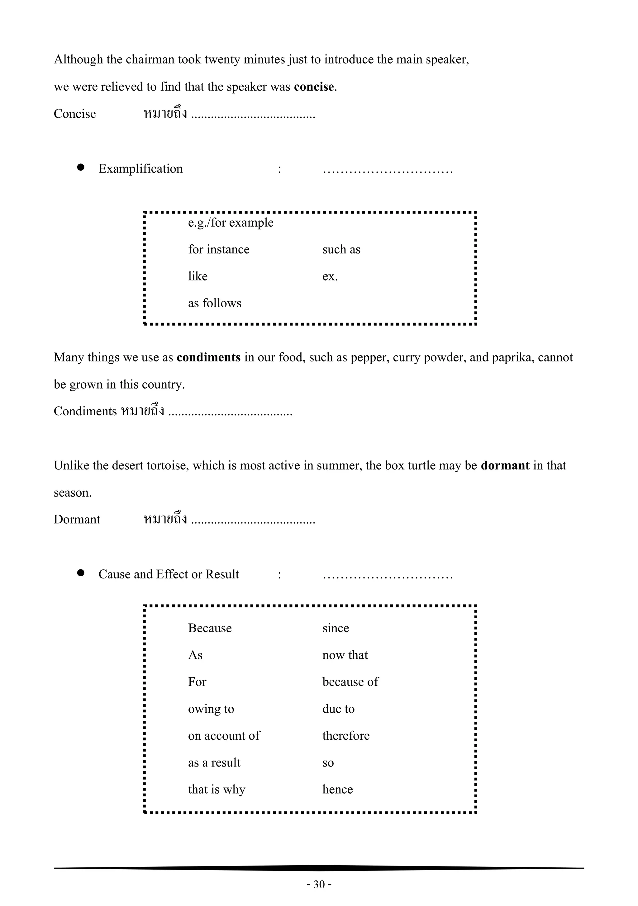- 30 -
Although the chairman took twenty minutes just to introduce the main speaker,
we were relieved to find that the speaker was concise.
Concise หมายถึง ......................................
 Examplification : …………………………
e.g./for example
for instance such as
like ex.
as follows
Many things we use as condiments in our food, such as pepper, curry powder, and paprika, cannot
be grown in this country.
Condiments หมายถึง ......................................
Unlike the desert tortoise, which is most active in summer, the box turtle may be dormant in that
season.
Dormant หมายถึง ......................................
 Cause and Effect or Result : …………………………
Because since
As now that
For because of
owing to due to
on account of therefore
as a result so
that is why hence
 
