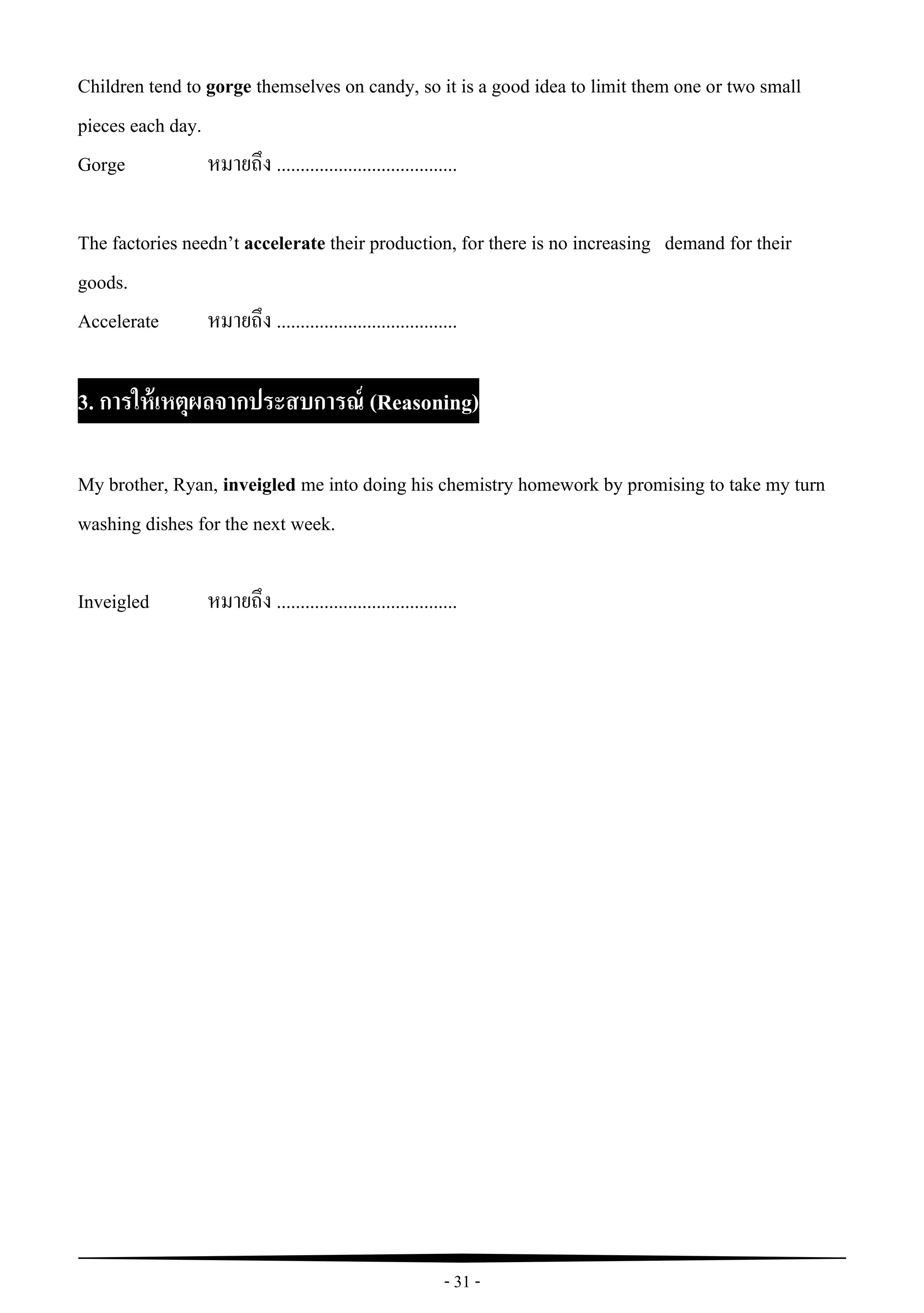 - 31 -
Children tend to gorge themselves on candy, so it is a good idea to limit them one or two small
pieces each day.
Gorge หมายถึง ......................................
The factories needn’t accelerate their production, for there is no increasing demand for their
goods.
Accelerate หมายถึง ......................................
3. การให้เหตุผลจากประสบการณ์ (Reasoning)
My brother, Ryan, inveigled me into doing his chemistry homework by promising to take my turn
washing dishes for the next week.
Inveigled หมายถึง ......................................
 