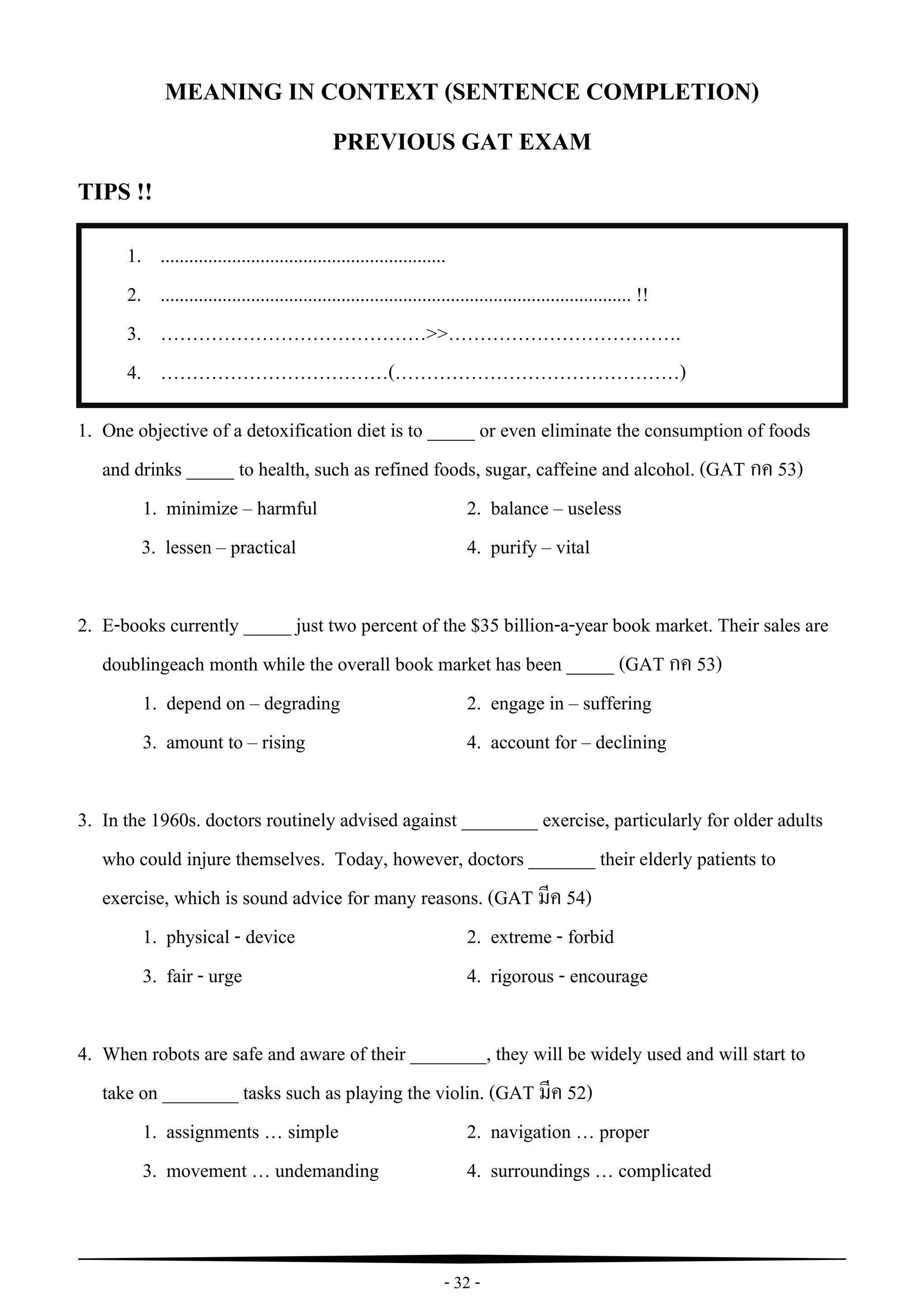 - 32 -
1. ............................................................
2. ................................................................................................... !!
3. ……………………………………>>……………………………….
4. ………………………………(………………………………………)
.................................................................................................
*** Possible forms of contexts : .......................................................................................
1.
2. .................................................................................................
*** Possible forms of contexts : .......................................................................................
“
MEANING IN CONTEXT (SENTENCE COMPLETION)
PREVIOUS GAT EXAM
TIPS !!
1. One objective of a detoxification diet is to _____ or even eliminate the consumption of foods
and drinks _____ to health, such as refined foods, sugar, caffeine and alcohol. (GAT กค 53)
1. minimize – harmful 2. balance – useless
3. lessen – practical 4. purify – vital
2. E-books currently _____ just two percent of the $35 billion-a-year book market. Their sales are
doublingeach month while the overall book market has been _____ (GAT กค 53)
1. depend on – degrading 2. engage in – suffering
3. amount to – rising 4. account for – declining
3. In the 1960s. doctors routinely advised against ________ exercise, particularly for older adults
who could injure themselves. Today, however, doctors _______ their elderly patients to
exercise, which is sound advice for many reasons. (GAT มีค 54)
1. physical - device 2. extreme - forbid
3. fair - urge 4. rigorous - encourage
4. When robots are safe and aware of their ________, they will be widely used and will start to
take on ________ tasks such as playing the violin. (GAT มีค 52)
1. assignments … simple 2. navigation … proper
3. movement … undemanding 4. surroundings … complicated
 