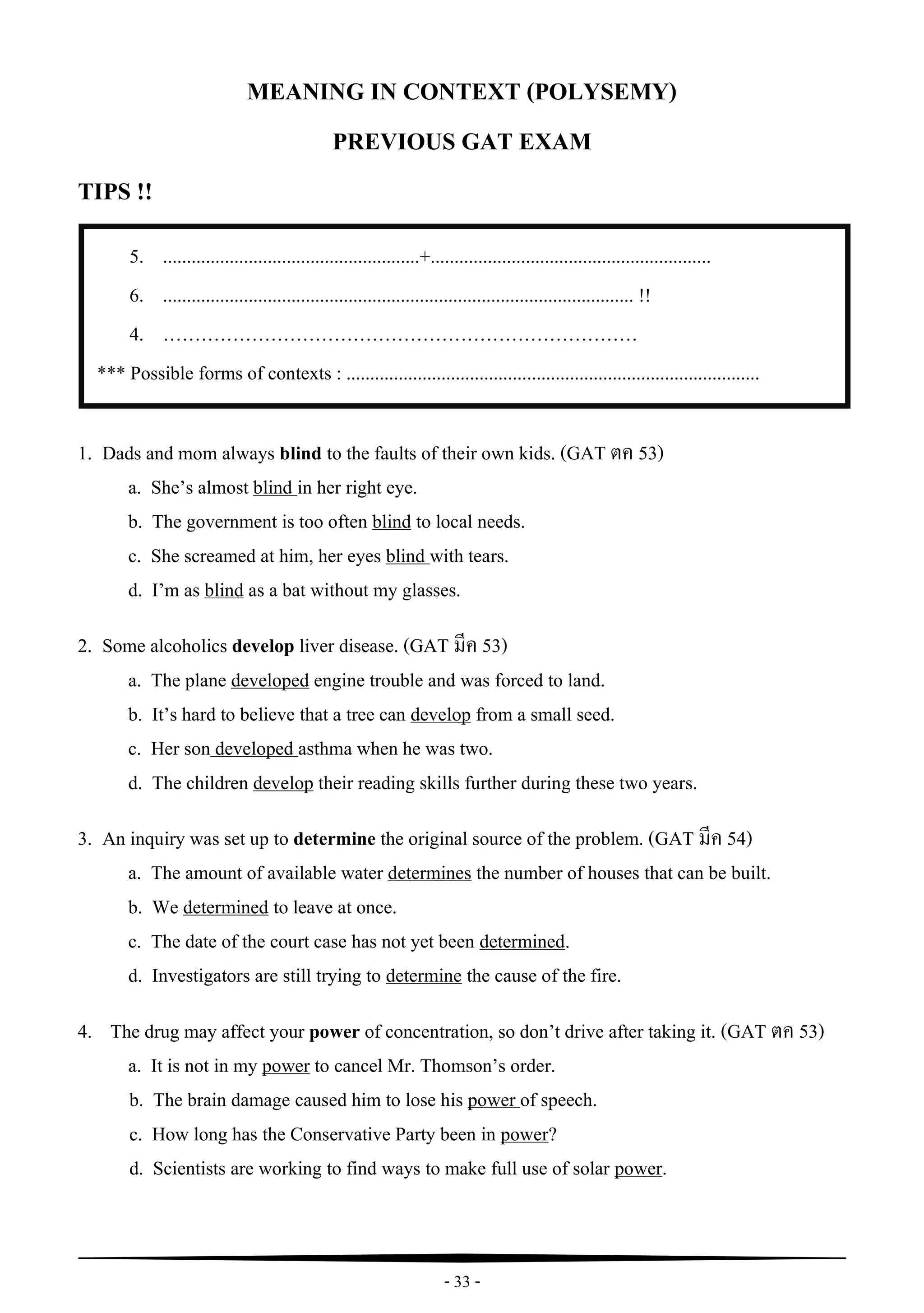 - 33 -
5. ......................................................+...........................................................
6. ................................................................................................... !!
4. …………………………………………………………………
*** Possible forms of contexts : .......................................................................................
.................................................................................................
*** Possible forms of contexts : .......................................................................................
3.
4. .................................................................................................
*** Possible forms of contexts : .......................................................................................
“
MEANING IN CONTEXT (POLYSEMY)
PREVIOUS GAT EXAM
TIPS !!
1. Dads and mom always blind to the faults of their own kids. (GAT ตค 53)
a. She’s almost blind in her right eye.
b. The government is too often blind to local needs.
c. She screamed at him, her eyes blind with tears.
d. I’m as blind as a bat without my glasses.
2. Some alcoholics develop liver disease. (GAT มีค 53)
a. The plane developed engine trouble and was forced to land.
b. It’s hard to believe that a tree can develop from a small seed.
c. Her son developed asthma when he was two.
d. The children develop their reading skills further during these two years.
3. An inquiry was set up to determine the original source of the problem. (GAT มีค 54)
a. The amount of available water determines the number of houses that can be built.
b. We determined to leave at once.
c. The date of the court case has not yet been determined.
d. Investigators are still trying to determine the cause of the fire.
4. The drug may affect your power of concentration, so don’t drive after taking it. (GAT ตค 53)
a. It is not in my power to cancel Mr. Thomson’s order.
b. The brain damage caused him to lose his power of speech.
c. How long has the Conservative Party been in power?
d. Scientists are working to find ways to make full use of solar power.
 
