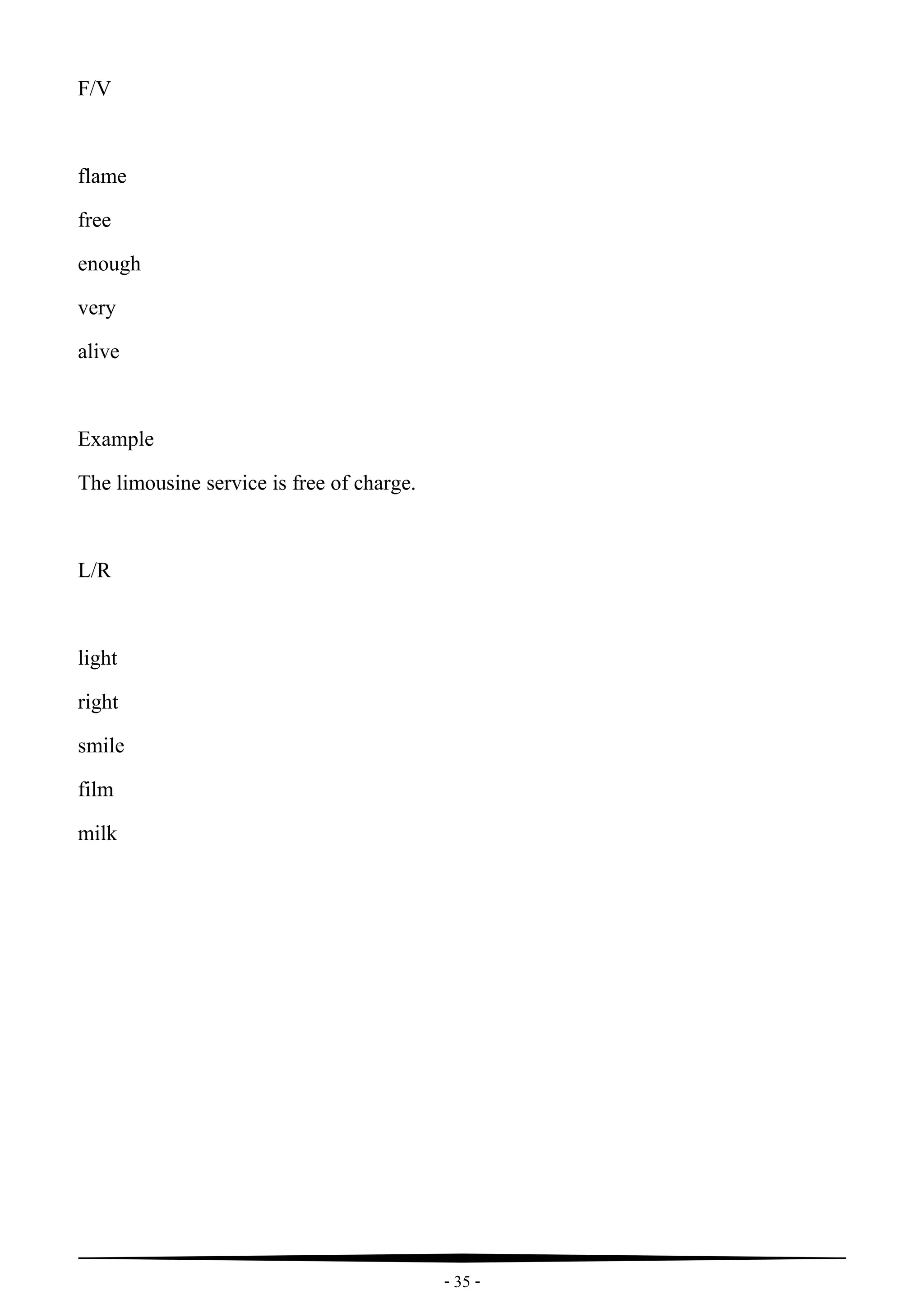 - 35 -
F/V
flame
free
enough
very
alive
Example
The limousine service is free of charge.
L/R
light
right
smile
film
milk
 