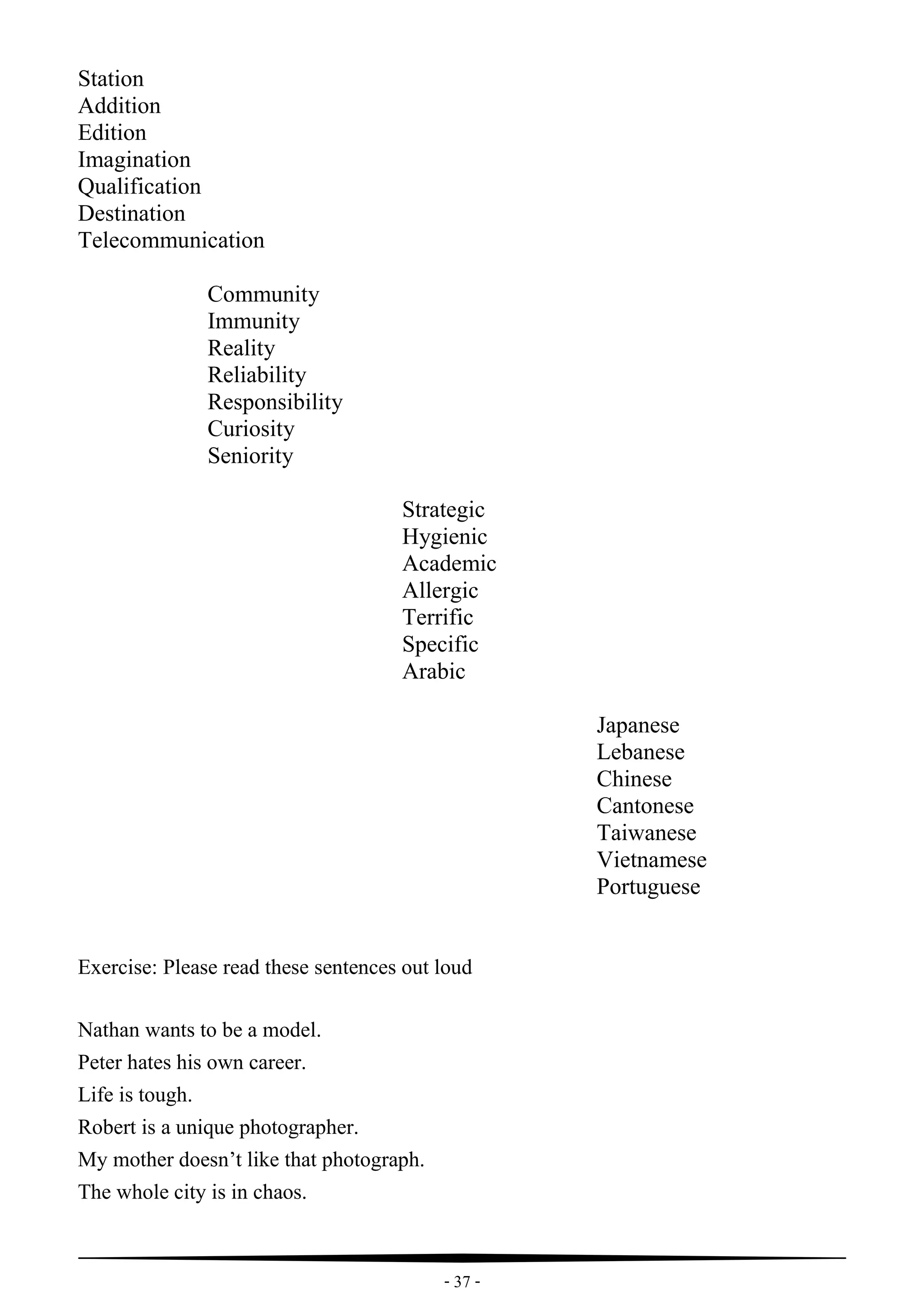 - 37 -
Station
Addition
Edition
Imagination
Qualification
Destination
Telecommunication
Community
Immunity
Reality
Reliability
Responsibility
Curiosity
Seniority
Strategic
Hygienic
Academic
Allergic
Terrific
Specific
Arabic
Japanese
Lebanese
Chinese
Cantonese
Taiwanese
Vietnamese
Portuguese
Exercise: Please read these sentences out loud
Nathan wants to be a model.
Peter hates his own career.
Life is tough.
Robert is a unique photographer.
My mother doesn’t like that photograph.
The whole city is in chaos.
 