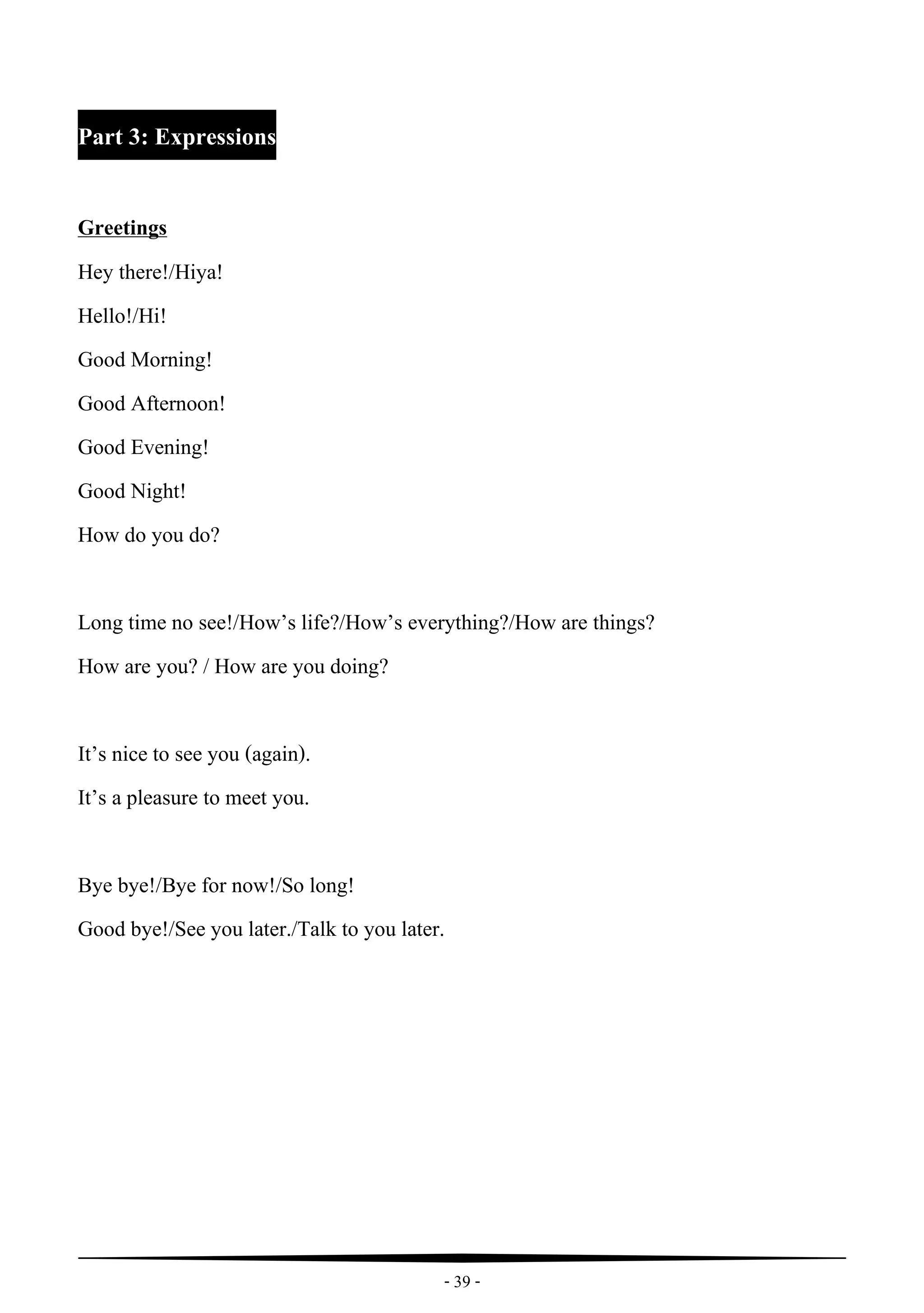 - 39 -
Part 3: Expressions
Greetings
Hey there!/Hiya!
Hello!/Hi!
Good Morning!
Good Afternoon!
Good Evening!
Good Night!
How do you do?
Long time no see!/How’s life?/How’s everything?/How are things?
How are you? / How are you doing?
It’s nice to see you (again).
It’s a pleasure to meet you.
Bye bye!/Bye for now!/So long!
Good bye!/See you later./Talk to you later.
 