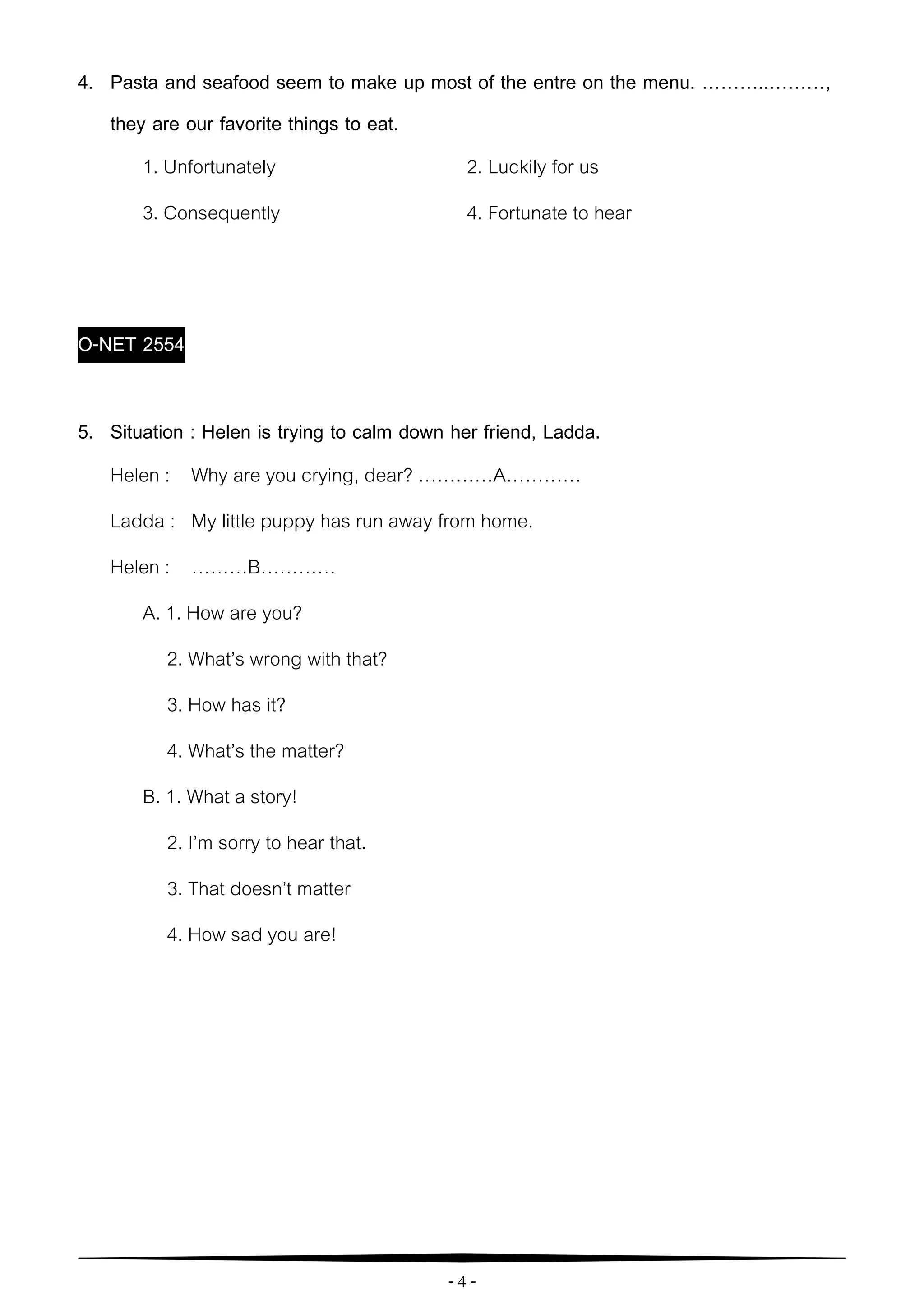 - 4 -
4. Pasta and seafood seem to make up most of the entre on the menu. ………..………,
they are our favorite things to eat.
1. Unfortunately 2. Luckily for us
3. Consequently 4. Fortunate to hear
O-NET 2554
5. Situation : Helen is trying to calm down her friend, Ladda.
Helen : Why are you crying, dear? …………A…………
Ladda : My little puppy has run away from home.
Helen : ………B…………
A. 1. How are you?
2. What’s wrong with that?
3. How has it?
4. What’s the matter?
B. 1. What a story!
2. I’m sorry to hear that.
3. That doesn’t matter
4. How sad you are!
 