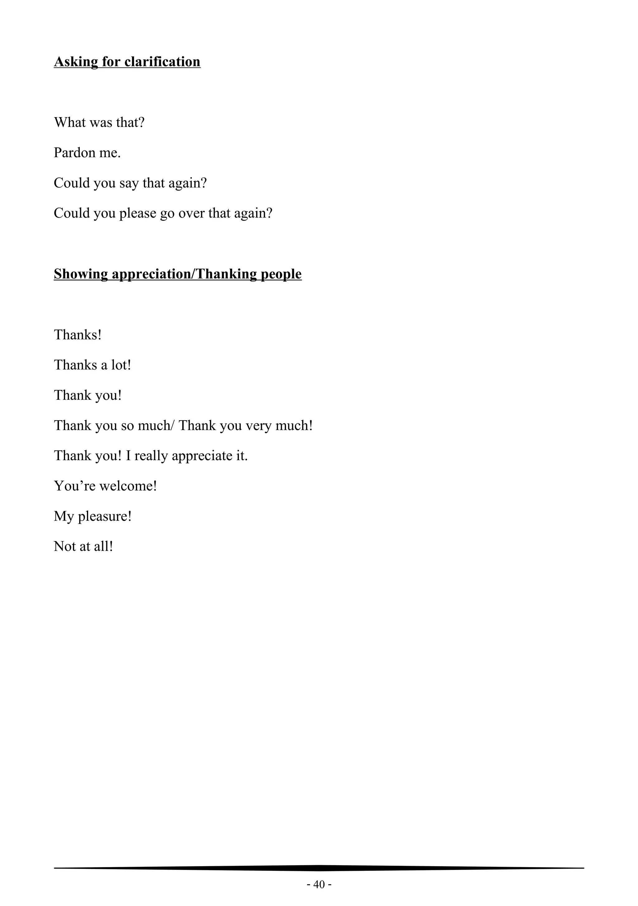 - 40 -
Asking for clarification
What was that?
Pardon me.
Could you say that again?
Could you please go over that again?
Showing appreciation/Thanking people
Thanks!
Thanks a lot!
Thank you!
Thank you so much/ Thank you very much!
Thank you! I really appreciate it.
You’re welcome!
My pleasure!
Not at all!
 