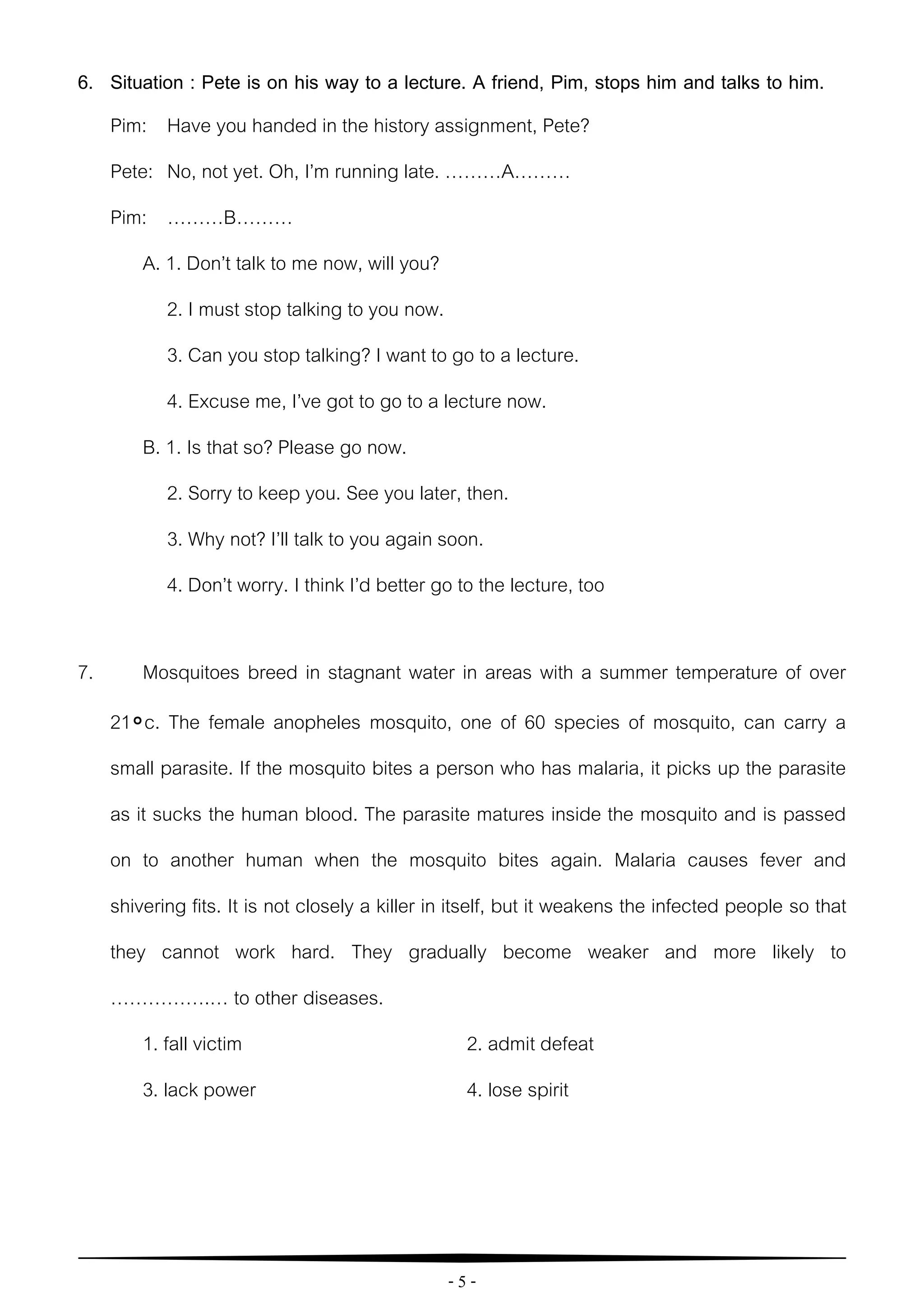 - 5 -
6. Situation : Pete is on his way to a lecture. A friend, Pim, stops him and talks to him.
Pim: Have you handed in the history assignment, Pete?
Pete: No, not yet. Oh, I’m running late. ………A………
Pim: ………B………
A. 1. Don’t talk to me now, will you?
2. I must stop talking to you now.
3. Can you stop talking? I want to go to a lecture.
4. Excuse me, I’ve got to go to a lecture now.
B. 1. Is that so? Please go now.
2. Sorry to keep you. See you later, then.
3. Why not? I’ll talk to you again soon.
4. Don’t worry. I think I’d better go to the lecture, too
7. Mosquitoes breed in stagnant water in areas with a summer temperature of over
21৹c. The female anopheles mosquito, one of 60 species of mosquito, can carry a
small parasite. If the mosquito bites a person who has malaria, it picks up the parasite
as it sucks the human blood. The parasite matures inside the mosquito and is passed
on to another human when the mosquito bites again. Malaria causes fever and
shivering fits. It is not closely a killer in itself, but it weakens the infected people so that
they cannot work hard. They gradually become weaker and more likely to
…………….… to other diseases.
1. fall victim 2. admit defeat
3. lack power 4. lose spirit
 