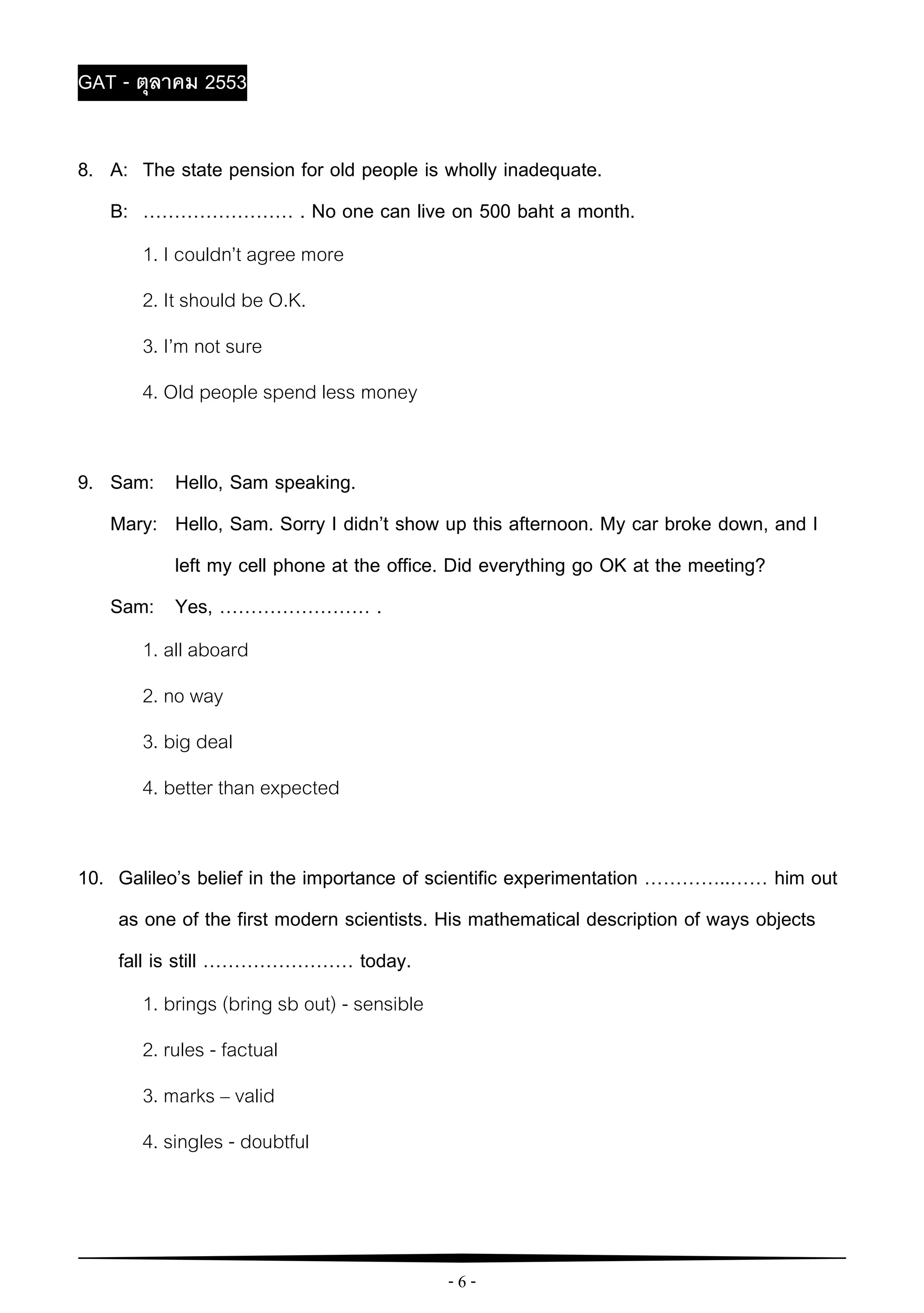 - 6 -
GAT - ตุลาคม 2553
8. A: The state pension for old people is wholly inadequate.
B: …………………… . No one can live on 500 baht a month.
1. I couldn’t agree more
2. It should be O.K.
3. I’m not sure
4. Old people spend less money
9. Sam: Hello, Sam speaking.
Mary: Hello, Sam. Sorry I didn’t show up this afternoon. My car broke down, and I
left my cell phone at the office. Did everything go OK at the meeting?
Sam: Yes, …………………… .
1. all aboard
2. no way
3. big deal
4. better than expected
10. Galileo’s belief in the importance of scientific experimentation …………..…… him out
as one of the first modern scientists. His mathematical description of ways objects
fall is still …………………… today.
1. brings (bring sb out) - sensible
2. rules - factual
3. marks – valid
4. singles - doubtful
 