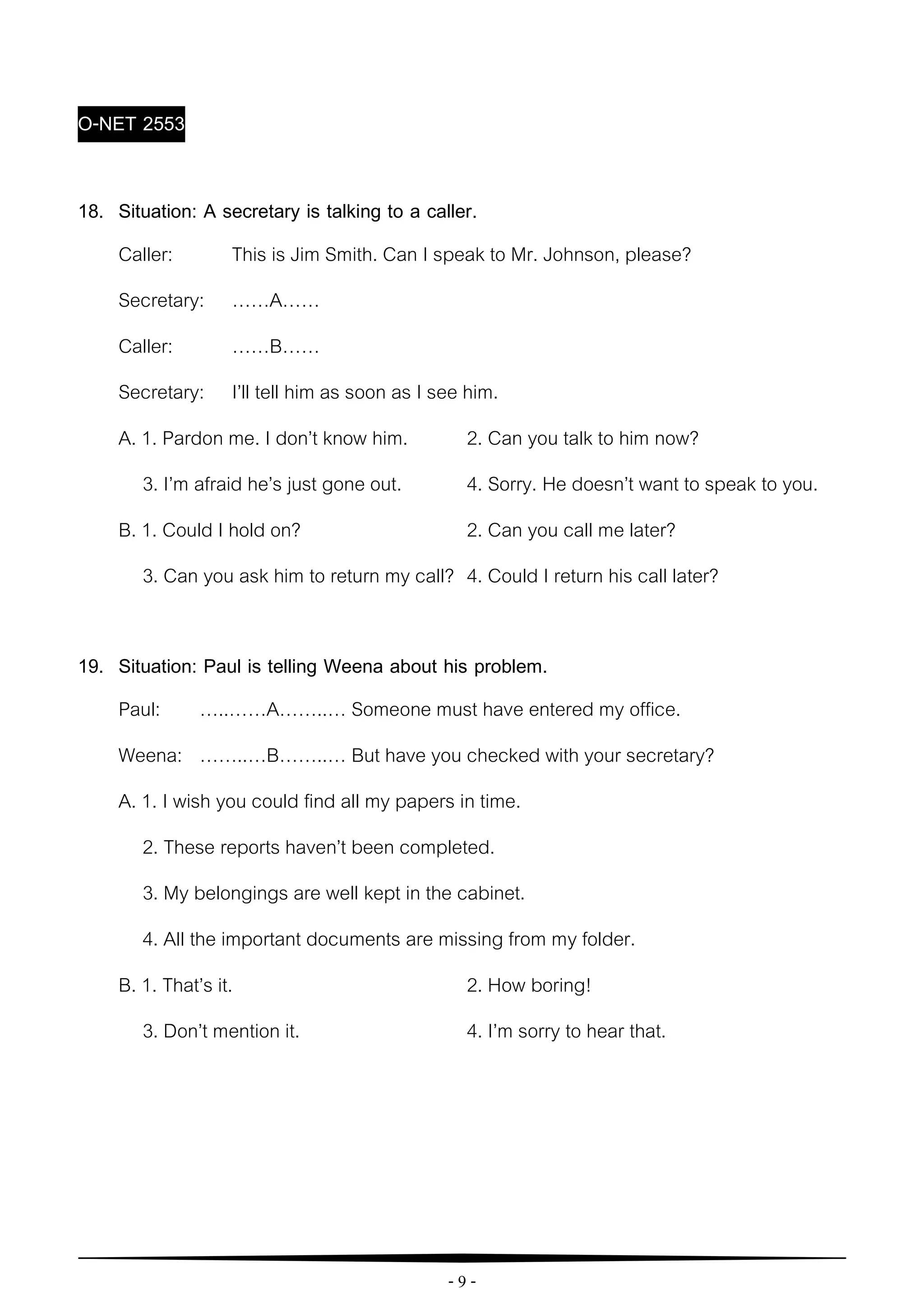 - 9 -
O-NET 2553
18. Situation: A secretary is talking to a caller.
Caller: This is Jim Smith. Can I speak to Mr. Johnson, please?
Secretary: ……A……
Caller: ……B……
Secretary: I’ll tell him as soon as I see him.
A. 1. Pardon me. I don’t know him. 2. Can you talk to him now?
3. I’m afraid he’s just gone out. 4. Sorry. He doesn’t want to speak to you.
B. 1. Could I hold on? 2. Can you call me later?
3. Can you ask him to return my call? 4. Could I return his call later?
19. Situation: Paul is telling Weena about his problem.
Paul: …..……A……..… Someone must have entered my office.
Weena: ……..…B……..… But have you checked with your secretary?
A. 1. I wish you could find all my papers in time.
2. These reports haven’t been completed.
3. My belongings are well kept in the cabinet.
4. All the important documents are missing from my folder.
B. 1. That’s it. 2. How boring!
3. Don’t mention it. 4. I’m sorry to hear that.
 