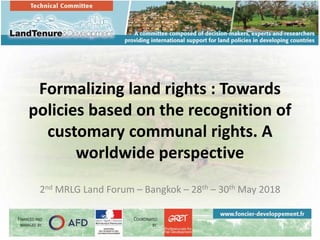 Formalizing land rights : Towards
policies based on the recognition of
customary communal rights. A
worldwide perspective
2nd MRLG Land Forum – Bangkok – 28th – 30th May 2018
 