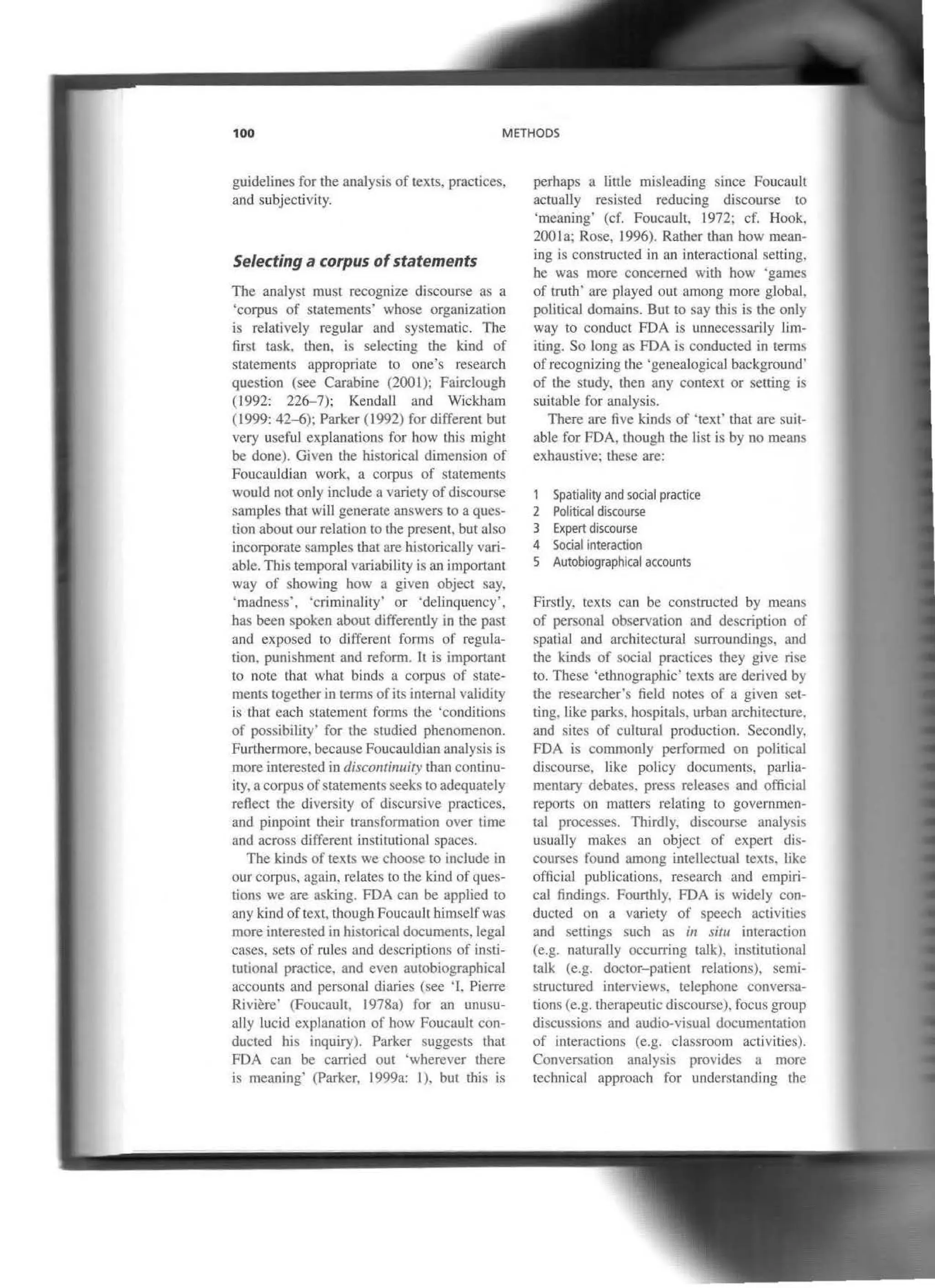 100 METHODS
guidelines for the analysis of texts, practices,
and subjectivity.
Selecting a corpus ofstatements
Thc analyst must rccognize discourse as a
'corpus of statements' whose organization
is relatively regular and systematic. The
first task. Lhen. is selecting the kind of
statements appropriate lo one's research
question (see Carabine (200l); Fairclough
(1992: 226-7): Kendall and Wick:ham
(1999: 42-6); Parker (1992) for different but
very useful explanations for how tbis might
be done). Given the historical dimension of
Foucauldian work, a corpus of statements
would not only include a variety of discourse
samples tbat wiU generate answers toa ques-
tion about our relation to Lhe present, but aJso
incorporare samples that are rustorically vari-
able. This temporal variability is an imponam
way of showing how a given object say.
·madness', ·criminality' or 'delinquency',
has been spoken about differently in the past
and exposed to different fonns of regula-
tion. punishment and reform. lt is important
to note that what binds a corpus of state-
ments together in terms ofits internaJ validity
is that eacb statement fonns the 'conditions
of possibility' for the studied phenomenon.
Furthermore, because Foucauldian analysis is
more intcrested in disconrinuity than continu-
ity, a corpus ofstaternents seeks to adequately
reflect the diversity of discursive practiccs,
and pinpoint their transformation over time
and across different institutional spaces.
Tbe kinds of texts we choose to include in
our corpus, again. relates to thc kind ofques-
tions we are asking. FDA can be applied to
any kind oftext, thoughFoucauil hlmselfwas
more interested in historical documents, legal
cases. sets of rules and descriptions of insti-
tutional practice. and evcn autobiograpbical
accounts and personal diaries (see 'l. Pierre
Riviere· (Foucault. 1978a) for an unusu-
ally lucid explanation of how Foucuult con-
ducted his inquiry). Parker suggcsts that
FDA can be carricd out 'wherever there
is meaning' (Parker, 1999a: 1). but rrus is
perhaps a little misleading since Foucault
actually resisted reducing discourse to
'meaning' (cf. Foucault, 1972; cf. Hook,
200la; Rose, 1996). Rather than b.ow mean-
ing is constructed in an interactional setting,
he was more concerned with how 'gan1es
of truth· are played out among more global.
political domains. But to say this is the only
way to conduct FDA is unnecessarily lim-
iting. So long as FDA is conducted in terms
of recognizing lhe 'genealogjcaJ background'
of tbe study. Lhen any context or setting is
suitable for analysis.
There are five kinds of 'text' that are suit-
able for FDA, though the list is by no means
exhaustive; these are:
1 Spatíality and social practice
2 Political discourse
3 Expert discourse
4 Social interaction
S Autobiographical accounts
Firstly. texts can be conslructed by means
of personal observation and description of
spatjal and architectural surroundings, and
tbe kinds of social practices tbey give rise
to. These 'ethnographic' texts are dcrived by
the researcher's tield notes of a given set-
ting. Like parks. hospitals. urban arcrutecture.
and sites of cultural production. Secondly.
FDA is cornmonly perfom1ed on politica1
discourse, Jike policy documents, parlia-
mentary debates. press releases and official
reports on matters relating Lo governmen-
tal processes. Thirdly, discourse analysis
usually makes an object of expert dis-
courses found among intellectual texts, Hke
officiaJ publications, research and empiri-
cal findings. Founhly, FDA is widely con-
ducted on a varicty of speech activities
and settings such as in situ intcraction
(e.g. naturally occurring talk), ínstitutional
talk (e.g. doctor-patient relations), semi-
structured interviews, telephone conversa-
tions (e.g. therapeutic discourse), focus group
discussions and audio-visual documentation
of interactions (e.g. classroom activities).
Conversation anaJysis provides a more
technical approach for understanding the
 