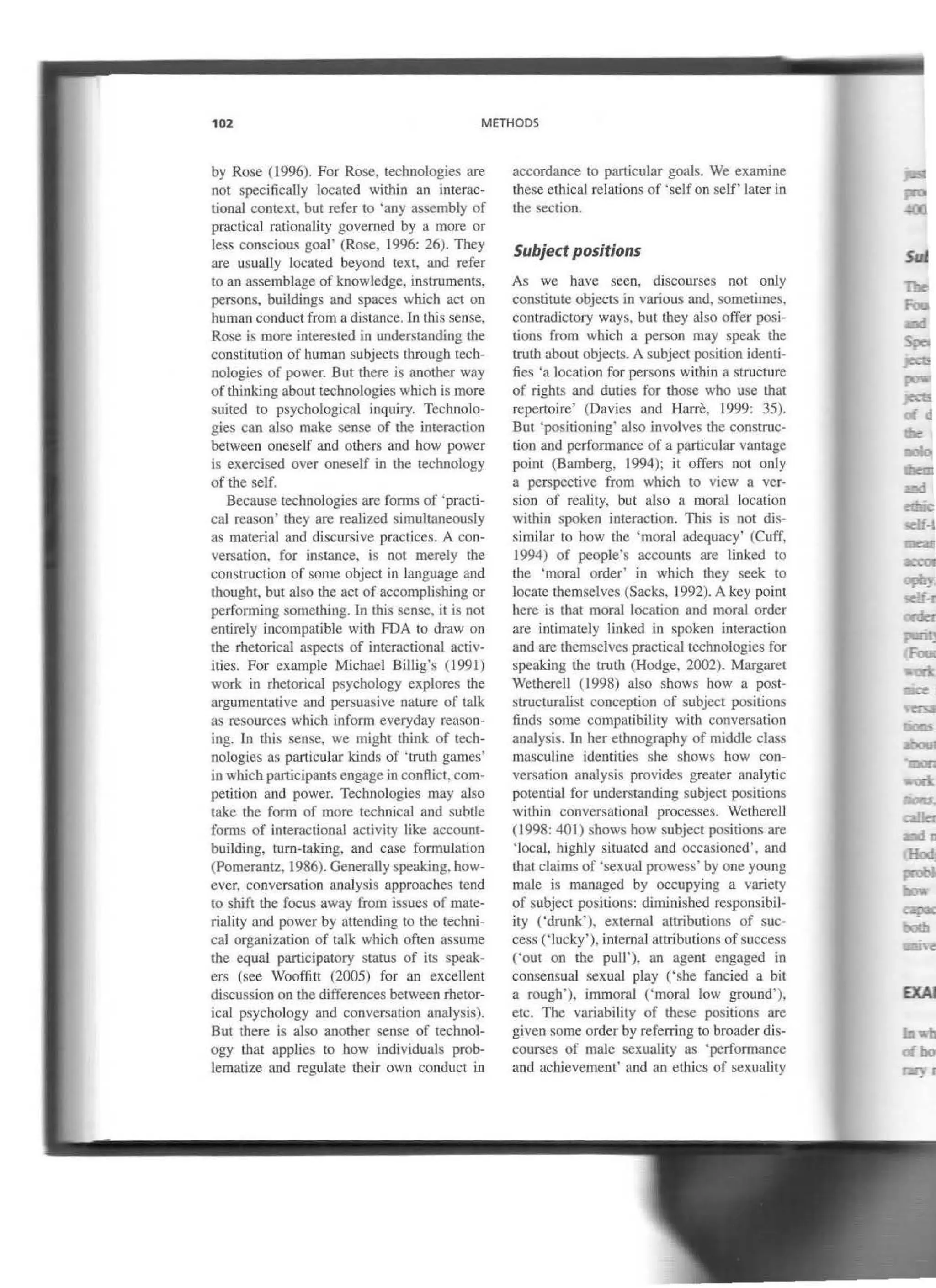 102 METHODS
by Rose (1996). For Rose, technologies are
not specitica1Jy l.ocated within an interac-
tional context. but refer to ·any assembly of
practical rationality governed by a moJe or
lcss conscious goal' (Rose, 1996: 26). They
are usuaUy located beyond text, and refer
to an assemblage of knowledge, instruments,
persons, buildings and spaces which act on
human conduct from a ctistance. lo this sense.
Rose is more ioterested in understanding tbe
constitution of human subjects lhrough tech-
nologies of power. But lhere is another way
of thlnking about technologies which is more
suited to psychologicaJ inquiry. Technolo-
gies can also make sense of the imeraction
between oneself and otbers and how power
is exercised over oneself in the technology
of tbe self.
Because technologies are forros of 'practi-
cal reason' they are realized simuJtaneously
as material and discursive practices. A con-
versation, for instance. is not merely the
construction of sorne object in language and
thought, but also tbe act of accomplishing or
perfonning somethlng. In Lhis sense, it is not
entirely incompatible with FDA to draw on
lhe rbetorical aspects of interactional activ-
ities. For example Michael Billig's (1991)
work in rhetorical psychology explores the
argumentative and persua<;ive nature of talk
as resources whicb inforrn everyday reason-
ing. In this sense. we might Lhink of tecb-
nologies as particular kinds of 'lrulh games'
in which participants engage in conftict. com-
petition and power. Technologies may also
take the form of more technical and subtle
forros of interactional activity like account-
building, turn-taking, and case formulation
(Pornerantz, 1986). Generally speaklng. how-
ever. conversation anaJysis approaches tend
to shift the focus away from issues of mate-
riality and power by attending lo tbe techni-
cal organization of talk whicb often assume
the equal participatory status of its speak-
ers (see Wooftitt (2005) for an excelJent
discussion on the differences between rhetor-
ical psychology and conversation analysis).
But there is also another sense of rechnol-
ogy Lhat applies to how individuals prob-
lematize and reguJate their own conduct in
accordance to particular goals. We examine
these elhical relations of 'selfon self' later in
the section.
Subject positions
As we bave seeo, discourses not only
constiwte objects in various and, sometimes,
conLradictory ways, but tbey also offer posi-
tions frorn which a person may speak the
trutb about objects. A subject position identi-
ties 'a location for persons within a structure
of rights and duties for those who use that
repertoire' (Davies and Harre, 1999: 35).
But ·positioning' aJso involves lhe construc-
tion and performance of a particular vantage
point (Bamberg, 1994); it offers not only
a perspective from which to view a ver-
sion of reality, but also a moral location
within spoken interaction. This is not rus-
similar to how the 'moral adequacy' (Cuff.
1994) of people's accounts are linked to
the 'moral order' in which they seek to
locate lhemselves (Sacks, 1992). A key point
bere is lhat moral location and moral order
are intimately linked in spoken interaction
and are lhemselves practicaJ technologies for
spcaking tbe trulh (Hodge, 2002). Margaret
Wetherell (J998) also shows how a post-
structuralist conception of subject positioos
finds sorne compatibility with conversation
analysis. In her elhnography of rniddle class
masculine identities she shows how con-
versarion analysis provides greater analytic
potential for understanding subject positions
wilhin conversational processes. Wethercll
(1998: 401) shows how subject positions are
'local, highly situated and occasioned'. and
that claims of ·sexual prowess' by one young
male is managed by occupying a variety
of subject positions: dirninished responsibil-
ity ('drunk'), external attributions of suc-
cess ('lucky'), interna] attributions of success
('out on the pull'), an agent engaged in
consensual sexual play ('she fancied a bit
a rough'), immoral ('moral low ground'),
etc. The variability of tbese positions are
given sorne order by referring to broader dis-
courses of maJe sexuality as ·performance
and achievement' and an ethics of sexuality
EXAJ
ofbo
 