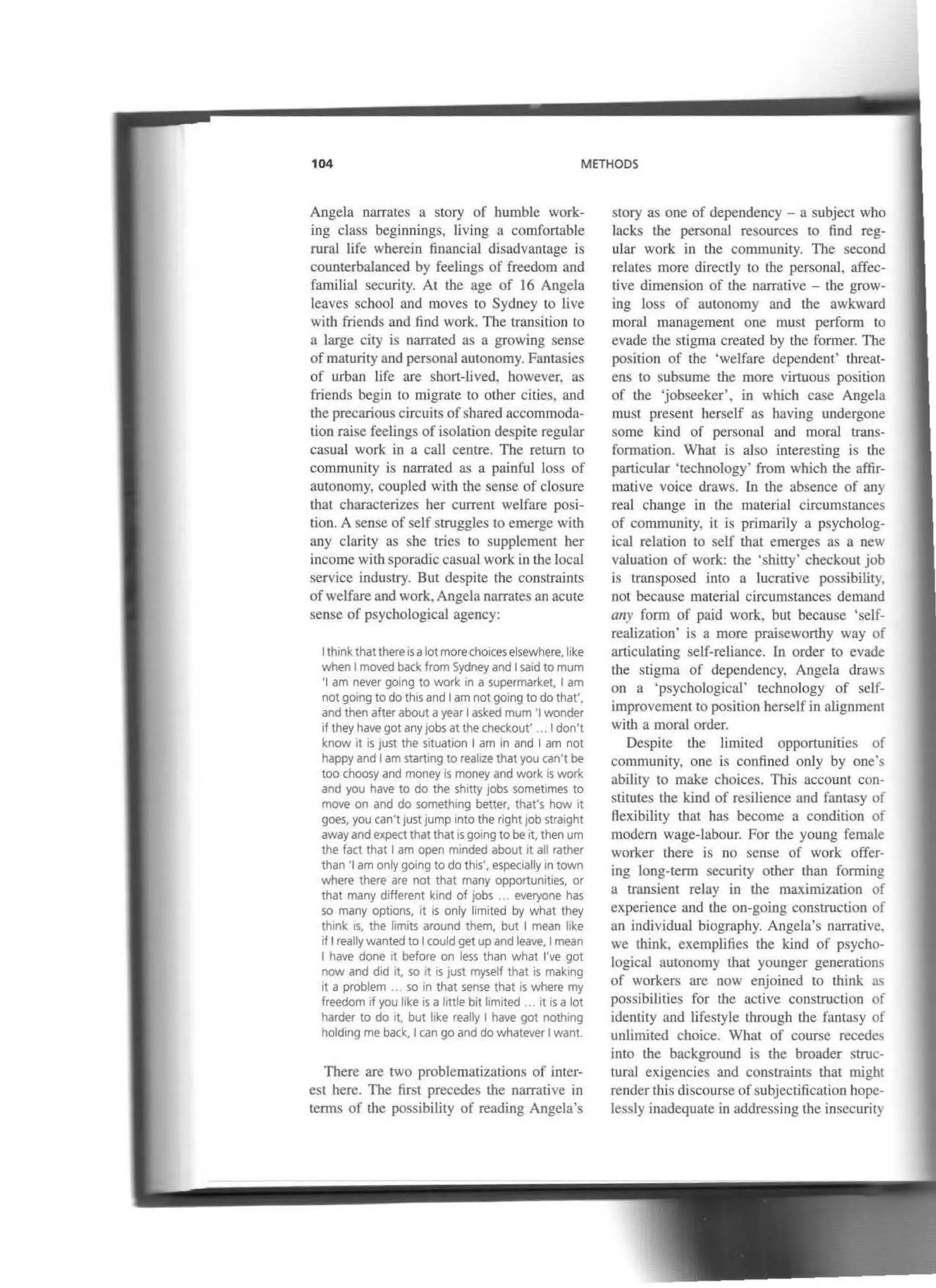 104 METHODS
Angela narrares a story of humble work-
ing class beginnings, living a comfortable
rural life wberein financia! disadvantage is
counterbalanced by feelings of freedom and
familial security. At the age of 16 Angela
leaves scbool and moves to Sydney lo live
with friends and find work. The transition to
a large city is oarrated as a growing sense
of maturity and personal auronomy. Fantasies
of urban life are sbort-lived, bowever, as
friends begín to migrare to other cities, and
tbe precarious circuits of shared accommoda-
tion raise feelings ofisolatioo despite regular
casual work in a call centre. The retum to
community is narrated as a painful loss of
autonomy, coupled with the sense of closure
thal characterizes her current welfare posi-
tion. A sense of self s1ruggles lo emerge wilh
aoy clarity as sbe tries to supplement her
income with sporadic casual work in the local
service industry. But despite the conslraints
of welfare and work. Angela narrates an acute
sense of psycbological agency:
rthtnk that there isalotmorechotees elsewhere, like
when 1moved back from Sydney and 1satd to mum
'1 am never going to work in a supermarket, 1am
not gotng todo thts and 1am not gotng todo that',
and then afterabout ayear 1asked mum '1wonder
tf they have gotany jobs at the checkout' .. 1don't
know rt is just the sttuatiOn 1am In and 1am not
happy and 1am starttng to realize that you can't be
too choosy and money is money and work ts work
and you have to do the shitty jobs somettmes to
move on and do somethtng better, that's how it
goes, you can't justJump into the right job straight
away and expect that that is gotng to be it, then um
the fact that 1am open minded about tt all rather
than '1am only going to do thts', espeetally in town
where there are not that many opportuntties, or
that many different kind of jobs •. everyone has
so many options. tt is only ltmited by what they
thtnk tS, the hmrts around them, but 1mean hke
if 1really wanted to 1could get up and leave. 1mean
1have done it before on less than what l've got
now and did it. so rt is¡ust myself that rs makrng
rt a problem .. so In that sense that is where my
freedom tf you hke rs a httle btt ltmited ... tl is a lot
harder to do rt. but like really 1have got nothtng
holdtng me back. 1can go and do whatever 1want.
There are two problematizatíons of ínter-
est here. The first precedes tbe na.rrative in
terms or the possibility of reading Angela's
story as one of dependency - a subject who
lacks the personal resources to find reg-
ular work in the community. The second
relates more directly to the personal. affec-
tive dimensioo of the narrative - the grow-
ing loss of autonomy and the awk-ward
moral management one must perforen ro
evade the stigma created by the former. Tbe
posilion of lhe ·welfare dependent' threat-
ens to subsume tbe more virtuous position
of the 'jobseeker', in which case Angela
must present herself as having undergone
sorne kind of personal and moral trans-
fonnation. What is also interesting is Lhe
particular 'technology' from whicb the affir-
mative voice draws. ln the abseoce of any
real change in tbe material circumstances
of community, it is prjmarily a psycholog-
ical relation to self r.hat emerges as a new
valuation of work: tbe 'shitty' checkout job
is transposed into a lucrative possibility.
not because material circumstances demand
any focm of paid work, but because 'self-
realization· is a more prajsewortby way of
articulating self-reliance. In order ro evade
the stigma of depcndency, Angela draws
on a ·psychological' technology of self-
improvcment to position herself in alignment
with a moral order.
Despite the limited opportuniúes of
comrnunity, one is confined only by one·s
ability to make choices. This accoum con-
stitutes the kind of resilience and famasy of
flexibilily that has become a condition of
modern wage-labour. For the young female
worker there is no sense of work offer-
ing long-tenn security other tban forming
a transient relay in lhe maxirnization of
expcrience and the on-going construction of
an individual biograpby. Angela's narrative.
we think, exemplifies rbe kind of psycho-
logical autonomy that younger generation~
of workers are now enjoined to tbink as
possibilities for the active construction of
identity and lifestyle through the fanta')y of
unlimited choice. What of course recedes
into the background is the broader struc-
tural exigencies and constraints that rnight
render this discourse ofsubjectification hope-
lessly inadequate in addressing the insecurity
 