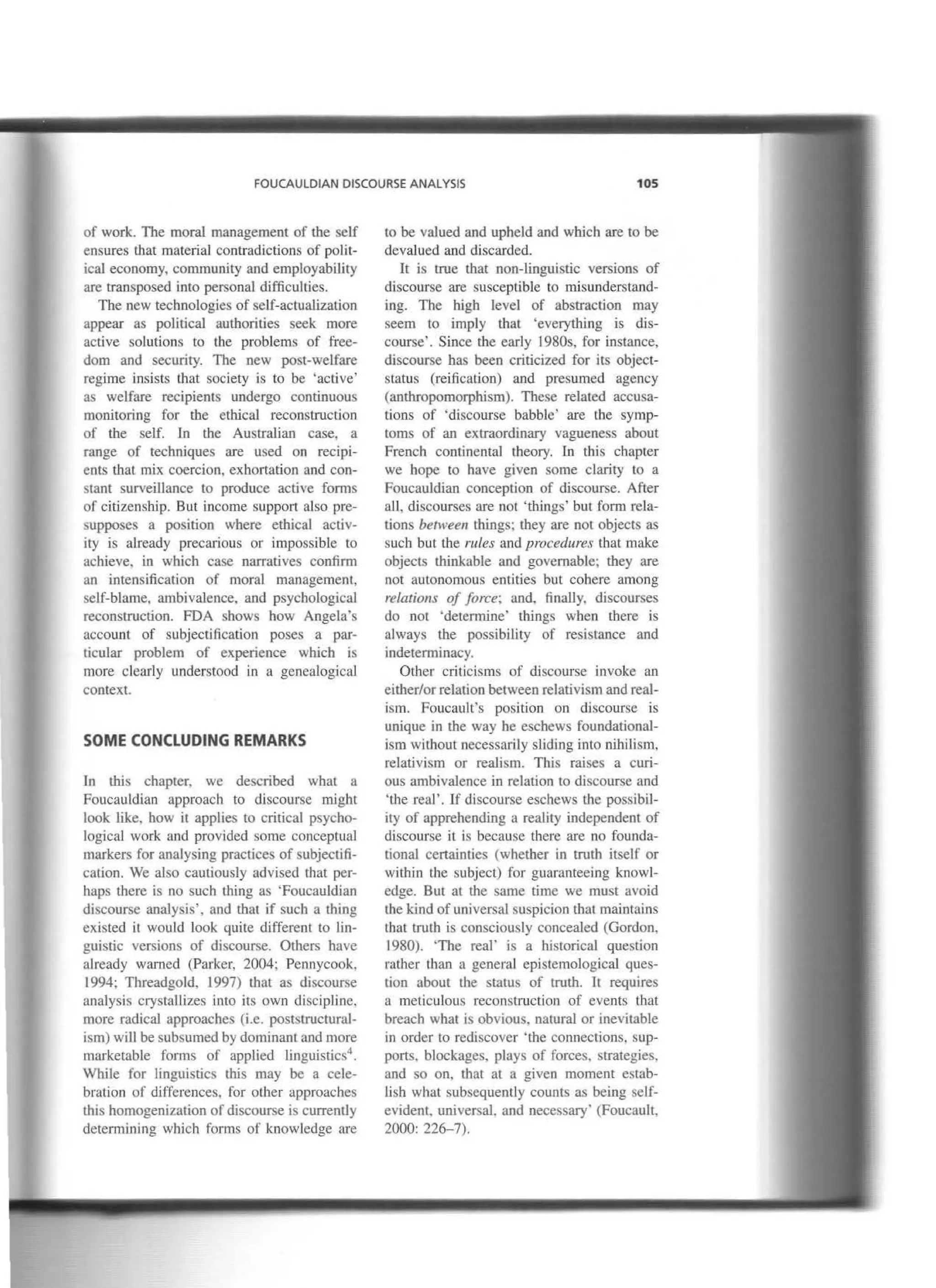 FOUCAULDIAN DISCOURSE ANALYSIS 105
of work. The moral management of the self
ensures that material contradictions of polit-
ical economy, commuruty and employability
are transposed into personal difficullies.
The new technologics of self-actuaJization
appear as political authorities seek more
active solutions to the problems of free-
doro and security. The new post-welfare
regime insists that society is to be 'active'
as welfare recipients undergo continuous
morutoring for tbe eth.ical reconstruction
of the self. fn the Australian case. a
range of techniques are used on recipi-
ents tbat mix coercion, exhortation and con-
stan! surveillance to produce active forms
of citizenship. But income support also pre-
supposes a position where ethical activ-
ity is already precarious or impossible to
achieve, in which case narratives confirm
an intensification of moral management,
self-blame, ambivalence, and psychological
reconstruction. FDA shows how Angela's
account of subjectification poses a par-
ticular problem of experience which is
more clearly understood in a genealogical
context.
SOME CONCLUDING REMARKS
In tbis cbapter, we described what a
Foucauldian approach to discourse rnight
look tike, how it applies to critica! psycho-
logical work and provided sorne conceptual
markers for analysing practices of subjectifi-
cation. We aJso cautiously advised that per-
haps there is no such thing as 'Foucauldian
discourse analysis', and that if such a thing
existed it would look quite different to lin-
guistic versions of discourse. Others have
already warned (Parker, 2004; Pcnnycook.
1994; Threadgold. 1997) that as discourse
analysis crystallizes into its own discipline,
more radical approaches (i.e. poststructuraJ-
ism) will be subsumed by dominant and more
marketable forms or applied linguistics4 .
While for linguistics this may be a cele-
bration of differences, for other approaches
this homogenization of discourse is currently
determining which forms of knowledge are
to be valued and upheld and which are to be
devalued and discarded.
It is true that non-tinguistic versions of
discourse are susceptible to misunderstand-
ing. The high leve! of abstraction may
seem to imply that 'everything is dis-
course'. Since the early 1980s, for instance,
discourse has been criticized for its object-
status (reification) and presumed agency
(anthropomorphism). These related accusa-
tions of 'discourse babble' are the symp-
toms of an extraordinary vagueness about
French continental theory. In this chapter
we hope to have given sorne clarity to a
Foucauldian conception of discourse. After
all, discourses are not 'things' but form rela-
tions between things; they are not objects as
such but the rules and procedures tbat make
objects tbinkable and govemable; tbey are
not autonomous entities but cohere an1ong
relations of force; and. finaUy, discourses
do not 'determine' things when there is
always tbe possibility of resistance and
indeterminacy.
Other criticisms of discourse invoke an
either/or relation between relativism and real-
ism. Foucault's position on discourse is
uruque in the way he eschews foundational-
ism wilhout necessarily sliding into nihilism,
relativism or reaJism. This raises a curi-
ous ambivaJence in relation to discourse and
'the real'. lf discourse eschews the possibil-
ity of apprehending a reality independent of
discourse it is because there are no founda-
tional certainties (whether in truth itself or
within the subject) for guaranteeing knowl-
edge. But at the same time we must avoid
the kind of universal suspicion that maintains
that truth is consciously conceaJed (Gordon.
1980). 'The real' is a historical question
rather than a general epistemological ques-
tion about the status of truth. It requires
a meticulous reconstruction of events that
breach what is obvious, natural or inevitable
in order to rediscover "the connections, sup-
ports, blockages, plays of forces, strategies,
and so on. that at a given moment estab-
lish what subsequently counts as being self-
evident, universaL and necessary' (Foucault,
2000: 226-7).
 