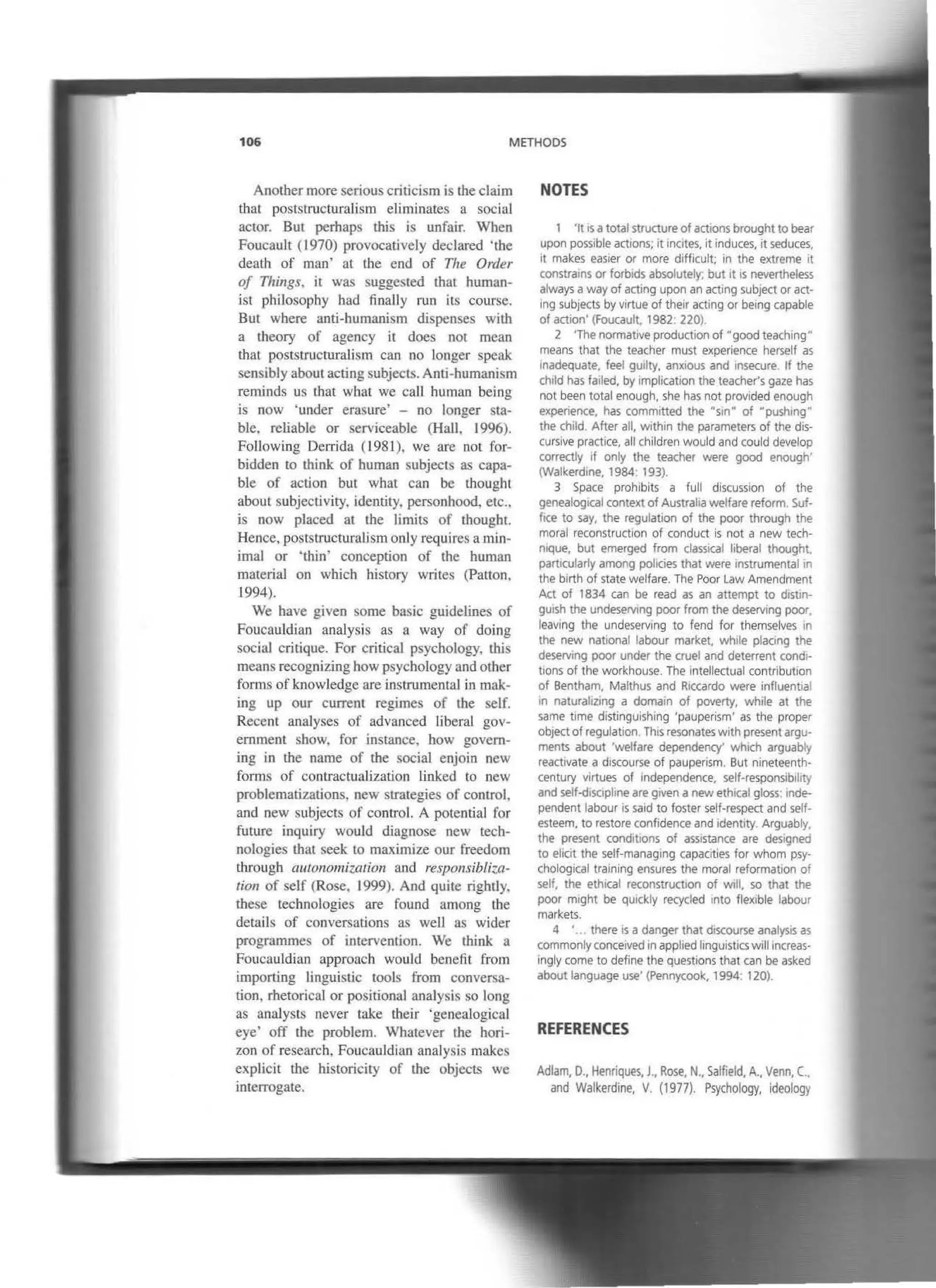 106 METHOOS
Another more serious criticism is the claim
that poststructuralism eliminares a social
actor. But perhaps this is unfair. When
FoucauJt (1970) provocatively declared 'the
death of man' at the end of The Order
of Things, it was suggested that human-
isr philosophy had finally mn its course.
But where anti-humanism dispenses with
a theory of agency it does uor mean
that poststructuralism can no longer speak
sensibly about acting subjects. Anti-humanism
reminds us that what we can human being
is now 'under erasure' - no longer sta-
ble. reliable or serviceab1e (Hall, 1996).
Following Derrida (1981), we are not for-
bidden to think of human subjects as capa-
ble of action but what can be tbought
about subjectivity, identity, personhood, etc.,
is now placed at the limits of thought.
Hence, poststructuratism only requires a min-
imal or 'thin' conception of the human
material on which history writes (Patton,
1994).
We have given sorne basic guidelines of
Foucauldlan analysis as a way of doing
social critique. For critica] psychology, this
means recognizing how psychology and other
forms ofknowledge are instrumental in mak-
ing up our current regimes of the self.
Recent analyses of advanced liberal gov-
emment show. for instance, how govem-
ing in the name of the social enjoin new
forms of contractualization tinked to new
problematizations, new strategies of control,
and new subjects of control. A potential for
future inquiry would diagnose new tecb-
nologies tbat seek to maximize our freedom
through au/onomization ancl responsibli-;,a-
tion of self (Rose. 1999). And quite rightly,
these technologies are found among the
details of conversations as well as wider
programrnes of inrervention. We think a
Foucauldian approach would benefit from
irnporting Linguistic tools from conversa-
tion, rhetorical or positional analysis so long
as analysts never take their 'genealogical
eye' off the problem. Whatever the hori-
zon of researcb, Foucauldian analysis makes
explicit the historicity of rhe objects we
interrogare.
NOTES
1 'lt •s atotal structure of actionsbrought to bear
upon possíble act1ons; 1t mcites. it induces, it seduces,
il makes easier or more difficult; in the extreme it
constra•ns or forb1ds absolutely; but 1t 1s nevertheless
always away of acting upon an acting sub¡ect or act-
lng subjects by virtue of their acting or being capable
of action' (Foucault, 1982: 220).
2 'The normat•ve production of "good teachmg"
means that the teacher must experience herself as
inadequate. feel guilty. anx•ous and msecure. lf the
ch1ld has failed, by 1mplicatlon the teacher's gaze has
not been total enough, she has not provided enough
experience, has committed the "s1n" of Hpush1ng"
the child. After all, within the parameters of the dis-
cursiva practice. all children would and could develop
correctly lf only the teacher were good enough'
(Walkerdine, 1984: 193).
3 Space proh1bits a full discussion of the
genealogical context of Australia welfare reform. Suf-
fice to say, the regulat1on of the poor through the
moral reconstruct1on of conduct is not a new tech-
nique, but emerged from classical liberal thought,
particuJarty among poltcies that were 1nstrumental.n
the blrth of state welfare. The Poor Law Amendment
Act of 1834 can be read as an attempt to dlstm-
9UISh the undeservmg poor from the deserving poor
leaving the undeserv1ng to fend for themselves in
the new national labour market, wh1le placing the
deserving poor under the cruel and deterrent cond1·
tlons of the workhouse. The 1ntelleC1ual contnbut1on
of Bentham. Malthus and RICcardo were influentlal
in naturalizing a domam of poverty, while at the
same time distingUishing ·pauperism' as the proper
object of regulation Thís resonates wíth presentargu-
ments about 'welfare dependency' wh1Ch arguably
reactivate a d1scourse of pauperism. But nineteenth·
century virtues of independence, self-responsibility
and self-discipline are given a new eth•cal gloss: mde-
pendent labour is said to foster self-respect and self-
esteem, to restare confidence and identity. Arguably,
the present cond1t1ons of assistance are designeo
to elicít the self-managing capaoties for whom psy-
chological training ensures the moral reformat1on of
self, the ethical reconstruct•on of wíll, so that the
poor m•ght be qUickly recyded 1
nto flex1ble labour
markets.
4 '. there is a danger that discourse analystS as
commonlyconce•ved 1n applied linguistlcswillmcreas·
ingly come to define the questions that can be asked
about language use' (Pennycook. 1994: 120).
REFERENCES
Adlam, D., Henriques, J., Rose, N.• Salfield, A., Venn, C..
and Walkerdine, V. (1977). Psychology, ideology
 