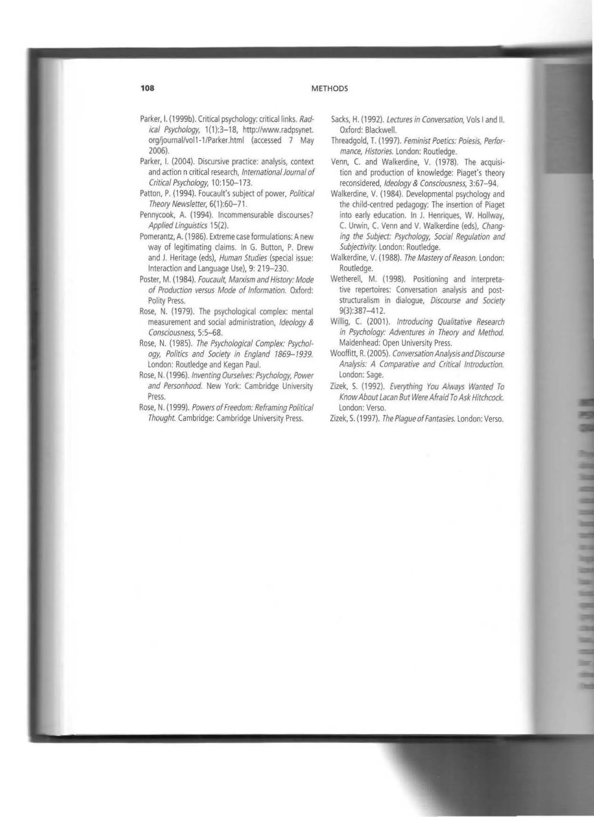 108 METHODS
Parker,l. (1999b). Critica! psychology: criticallinks. Rad-
ical Psychology, 1(1):3-18, http://www.radpsynet.
orgf¡oumaVvoi1-1/Parker.html (accessed 7 May
2006).
Parker, l. (2004). Discursive praaice: analysis, context
and action ncritica! research, lnternationalJournalof
Critica/ Psychology. 10:15Q-173.
Patton, P. (1994). Foucault's subject of power, Political
Theory Newsletter, 6(1):6Q-71
Pennycook, A. {1994). lncommensurable discourses?
AppliedUnguistics 15(2).
Pomerantz, A. (1986). Extremecase formulations: Anew
way of legitimating claims. In G. Button, P. Drew
and J. Heritage (eds), Human Studies (special issue:
lnteraction and language Use). 9: 219-230.
Poster, M. {1984). Foucau/t, Marxism andHistory: Mode
of Produaion versus Mode of lnformation. Oxford:
Polity Press.
Rose, N. (1979). The psychological complex: mental
measurement and social administration, ldeo/ogy &
Consclousness, 5:5-68.
Rose, N. (1985). The Psychologícal Complex: Psychol·
ogy, Politfcs and Soclety in Eng/and 1869-1939.
London: Routledge and Kegan Paul.
Rose, N. {1996). lnventingOurselves:Psychology. Power
and Personhood. New York: Cambridge University
Press.
Rose, N. (1999). Powers ofFreedom: ReframingPolítica/
Thought. Cambridge: Cambridge University Press.
Sacks, H. (1992). Ledures in Conversatlon. Vols 1and 11.
Oxford: Blackwell.
Threadgold, T. {1997). Feminist Poetics: Poiesis, Perfor-
mance, Histories. london: Routledge.
Venn, C. and Walkerdine, V. (1978). The acquisi·
tion and production of knowledge: Piaget's theory
reconsidered, ldeo/ogy & Consciousness, 3:67-94.
Walkerdine, V. (1984). Developmental psychology and
the child-centred pedagogy: The insertion of Piaget
into early education. In J. Henriques, W. Hollway,
C. Urwin, C. Venn and V. Walkerdine {eds), Chang·
ing the Subject: Psychology. Social Regulation and
Subjectivity. London: Routledge.
Walkerdine, V. (1988). The Mastery ofReason. London:
Routledge.
Wetherell. M. (1998). Positioning and interpreta-
tive repertoires: Conversation analysis and post·
structuralism in dialogue, Discourse and Society
9(3):387-412.
Willig. C. (2001). lntroducing Qualitative Research
In Psychology: Adventures in Theory and Method.
Maidenhead: Open University Press.
Wooffitt, R. (2005}. ConversationAnalysisandDiscourse
Analysis: A Comparacive and Critica/ lntroduction.
London: Sage.
Zizek, S. (1992). Everything You Always Wanred To
KnowAboutLacan But WereAfraidToAskHltchcock.
London: Verso.
Zizek, S
.(1997). The PlagueofFantasies. London: Verso.
 