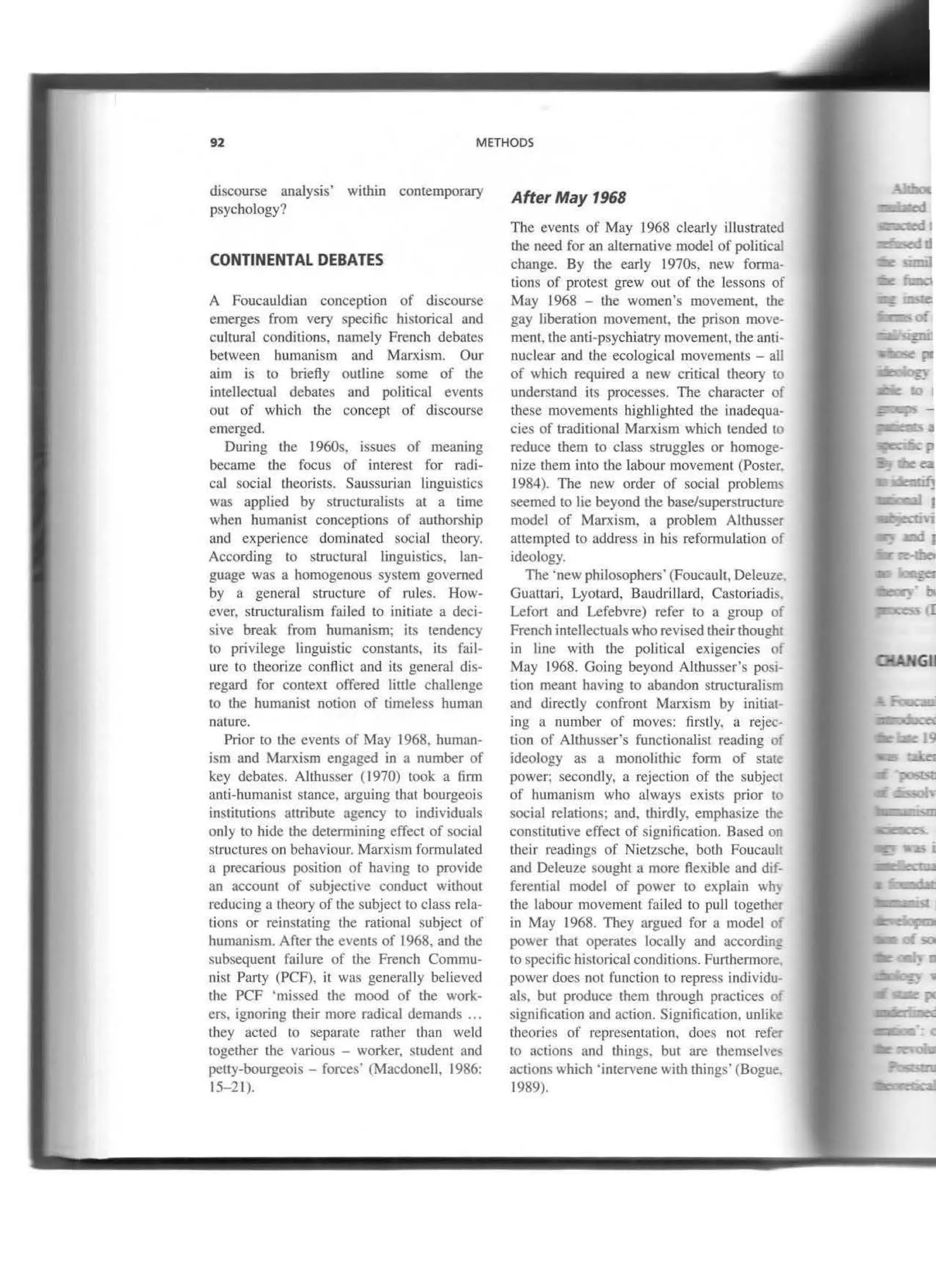 92 METHODS
discourse analysis' within contemporary
psychology?
CONTINENTAL DEBATES
A Foucauldian conception of discourse
emerges from very specific historical and
cultural conditions. namely French debates
between humanism and Marxism. Our
aim is to brietly outline some of lhe
intellectual debates and political events
out of which the concept of discourse
emerged.
During the 1960s. issues of meaning
became the focus of interest for radi-
cal social theorists. Saussurian linguistics
was applied by structuralists at a time
when bumanist conceptions of autborship
and experience dominated social tbeory.
According to structural linguistics. lan-
guage was a homogenous system governed
by a general structure of rules. How-
ever. structuralism failed to inltiate a deci-
sive break from humanism; its tendency
to privilege linguistic constants. its fail-
ure to theorize conflict and its general dis-
regard for context offered little chaUenge
to the humanist notion of timeless human
nature.
Prior to the events of May 1968. human-
ism and Marxism engaged in a number of
key debates. Althusser ( 1970) took a finn
anti-humanist stance, arguing lhat bourgeois
instirutions attribute agency lO individuals
only to hide lhe determining cffect of social
structures on bebaviour. Marxism formulated
a precarious position of having to provide
an account of subjective conduct without
reducing a theory of the subject to class rela-
tions or reinstating the rational subject of
humanlsm. After the events of 1968, and the
subsequent failure of the French Commu-
nist Pruty (PCF), it was generally believed
the PCF 'missed lhe mood of lhe work-
ers. ignoring tl1eir more radical demands ...
tl1ey acted to separate rather than weld
together lhe various - worker. student and
petty-bourgeois- forces· (MacdoneiJ, 1986:
15-2 1).
After May 1968
The events of May 1968 clearly illustrated
the need for an altemative model of political
change. By the early 1970s, new forma-
tions of protest grew out of the Jessons of
May 1968 - tbe women's movement. tbe
gay liberation movement, lhe prison move-
ment, the anti-psychiatry movement, the anti-
nuclear and the ecological movements - all
of wbich required a new critica! theory lO
understand its processes. The character of
these movements h.ighlighted lhe inadequa-
cies of traditional Marxism which tended to
reduce them to class struggles or homoge-
nize them into the labour movement (Poster.
1984). The new order of social probletm
seemed to lie beyond the base/superstructure
model of Marxism, a problem Althusser
auempted to address in his refonnulation of
ideology.
The ·new philosophers· (Foucault. Deleuze
Guattari, Lyotru·d. Baudrillard, Castoriadi
Lefon and Lefebvre) refer to a group oí
French intellecruals who revised their thought
in line with the political exigencies 01
May 1968. Going beyond Allhusser's posi-
tion meant having to abandon structuralisrr
and directly confront Marxism by initiat-
lng a number of movcs: firstly, a rejec-
tion of Althusser's functionallst reading o{
ideology as a monolithic fonn of state
power; secondly, a rejection of thc subject
of humanism who always exists prior to
social relations; and, thirdly. emphasize lhe
constitutive effect of signification. Based ou
lheir readings of Nietzsche, both Foucauh
and Deleuze sougbt a more flexible and dif-
ferential model of power to explain wh~
tbe labour movement failed to pull together
in May 1968. They argued for a model o
power that operates locally and accordin:
to specific historical conditions. Furtherrnore.
power does not function to repress individu-
als. but produce them through pnlctkes o
signification and action. Signification, unlikc:
lheories of representation. does not refer
to actions and U1ings. but are themselve'
actions which 'intervene with things· (Bogue.
1989).
GJJ
 