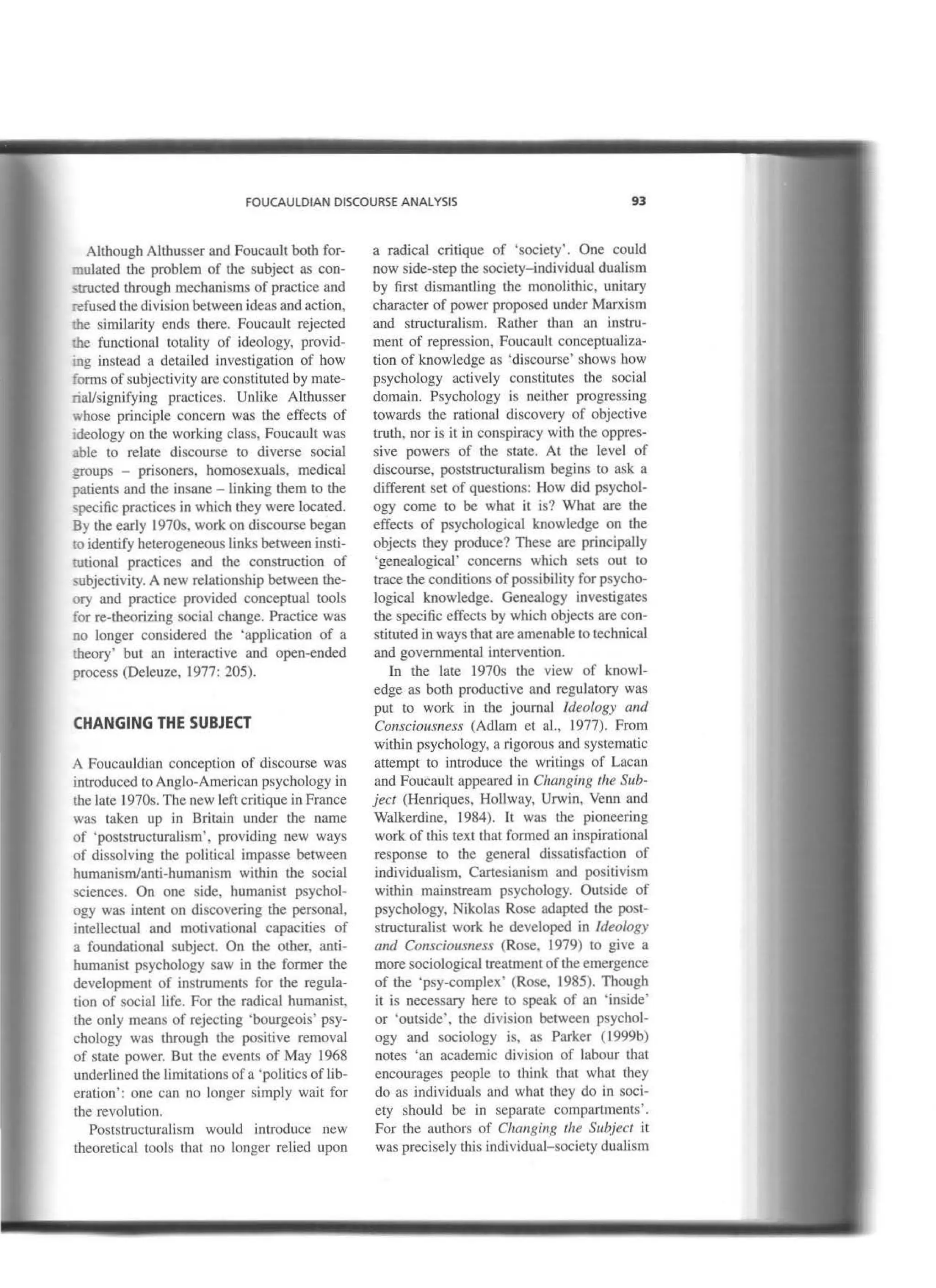 FOUCAULDIAN DISCOURSE ANALYSIS 93
Although Altbusser and Foucault both for-
mulated the problem of the subject as con-
structed through mechanisms of practice and
refused tbe division between ideas and action,
me similarity ends there. Foucault rejected
lhe functional tota1ity of ideology, provid-
.;ng instead a detailed investigation of how
forros of subjectivity are constituted by mate-
riallsignifying practiccs. Unlike Althusser
whose principie concem was the effects of
1deology on the working class, Foucault was
able to relate discourse to diverse social
;roups - prisoners, homosexuaJs, medica!
patients and the insane - Linking tbem to the
specific practices in which they were located.
By tbe early 1970s, work on discourse began
to identify heterogeneous links between insti-
rutional practices and the construction of
subjectivity. A new relationship between the-
ory and practice provided conceptual tools
for re-theorizing social change. Practice was
no longer considered the 'application of a
iheory' but an interactive and open-ended
process (Deleuze, 1977: 205).
CHANGING THE SUBJECT
A Foucauldian conception of discourse was
inlroduced to Anglo-American psychology in
the late 1970s. The new left critique in France
was taken up in Britain under the name
of 'poststructuralism', providing new ways
of dissolving the political impasse between
bumanism/anti-humanism within the social
sciences. On one side, humanist psycbol-
ogy was intent on discovering the personal,
intellectua1 and motivational capacities of
a foundational subject. On the other, anti-
humanist psychology saw in lhe former tbe
development of instruments for the regula-
tion of social life. For the radical humanist,
the only means of rejecting 'bourgeois' psy-
chology was through the positive removal
of state power. But the events of May 1968
underlined the limitations ofa 'politics of lib-
eration': one can no Jonger simply wait for
the revolution.
Poststructuralism would introduce new
theoretical tools that no longer relied upon
a radical cntJque of 'society'. One could
now side-step the society-individual dualism
by first dismantling the monolithic, unitary
character of power proposed under Marxism
and structuralism. Ratber than an instru-
ment of repression, Foucault conceptualiza-
tion of knowledge as 'discourse' shows how
psychology actively constitutes the social
domain. Psychology is neither progressing
towards tbe rational discovery of objective
truth, nor is it in conspiracy with the oppres-
sive powers of the state. At the level of
discourse, poststructuralism begins to ask a
different set of questions: How did psychol-
ogy come to be what it is? What are the
effects of psychological knowledge on the
objects tbey produce? These are principally
'genealogical' concerns which sets out to
trace tbe conditions of possibility for psycho-
logical knowledge. Genealogy investigates
the specific effects by which objects are con-
stituted in ways that are amenable to technical
and governmental intervention.
In the late 1970s tbe view of knowl-
edge as both productive and regulatory was
put to work in the journal Jdeology and
Consciousness (Adlam et al., 1977). From
witbin psychology, a rigorous and systcmatic
attempt to introduce the writings of Lacan
and Foucault appeared in Clumging the Sub-
ject (Henriques, Hollway, Urwin, Venn and
Walkerdine, 1984). lt was the pioneering
work of this text that formed an inspirationaJ
response to the general dissatisfaction of
individualism, Cartesianism and positivism
within mainstream psycbology. Outside of
psychology, Nikolas Rose adapted the post-
structuralist work be developed in ldeo/ogy
and Consciousness (Rose, 1979) to give a
more sociological treatment of the emergence
of tbe 'psy-complex' (Rose, 1985). Though
it is necessary here to speak of an 'inside'
or 'outside', the division between psychol-
ogy and sociology is, as Parker (1999b)
notes 'an academic division of labour that
encourages people to think that what they
do as individuals and what they do in soci-
ety should be in separare compartments'.
For the authors of Changing the Subject it
was precisely this individual-society dualism
 