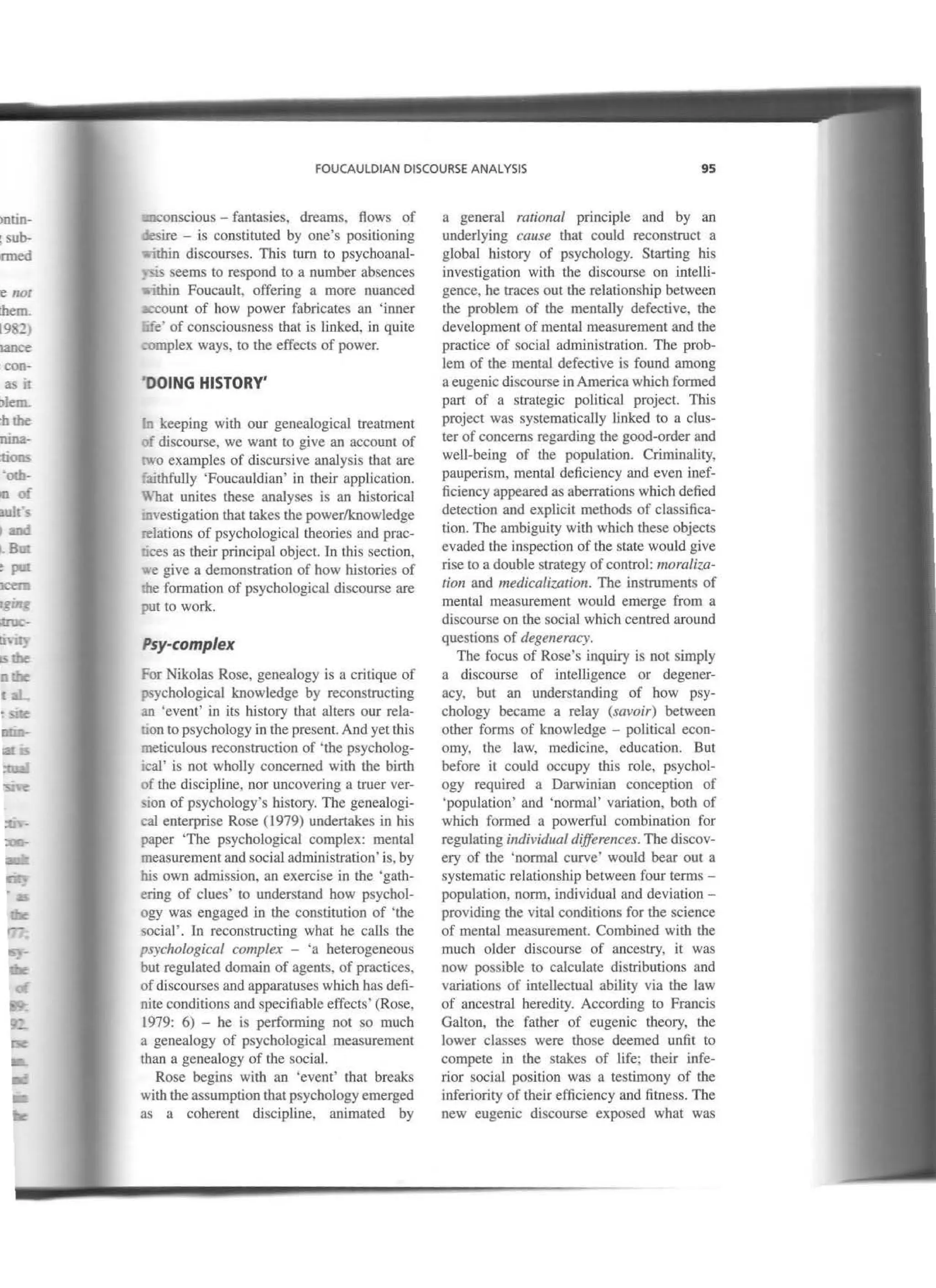 ;contin-
og sub-
lonned
are no;
t lhem.
(1982,
:bance
1e con-
L & it
lblem.
. hthe
¡nuna-
ctions
: 'oth-
oooi
;auJfs
and
~- Bm
epat
ocem
!fging
iUUC-
U"'li}
bthe
nlbe
laL
: sne
ntm-
lallS
~
:<:ve:
FOUCAULDIAN DISCOURSE ANALYSIS 95
1-:lCOnscious - fantasies, dreams, flows of
U!Sire - is constituted by one's positioning
uhin discourses. This turn to psychoanal-
s.is seems to respond to a number absences
.thin Foucault, offering a more nuanced
~count of how power fabricares an 'inner
..fe' of consciousness that is linked. in quite
~;>mplex ways, to the effects of power.
DOING HISTORY'
~ keeping with our genealogical treatment
f discourse, we want to give an account of
.vo examples of discursive analysis that are
lithfully 'Foucauldian' in their application.
. ñat unites these analyses is an historical
"lvestigation tbat takes the power/knowledge
-elations of psychological theories and prac-
. ces as their principal object. ln this section,
·e give a demonstration of how histories of
:.he formation of psychological discourse are
put to work.
Psy-complex
For Nikolas Rose, geneaJogy is a critique of
;,JSychological knowledge by reconstructing
an 'event' in its history that alters our rela-
il.On to psychology in the present. And yet this
meticulous reconstruction of 'the psycholog-
¡caJ' is not wholly concerned with the birth
of the discipline, nor uncovering a truer ver-
.,ton of psychology's history. The geneaJogi-
cal enterprise Rose ( 1979) undertakes in his
paper 'The psychologicaJ complex: mental
measurement and social administration' is, by
bis own admission, an exercise in the 'gath-
ering of clues' to understand bow psychol-
ogy was engaged in Lhe constitution of 'the
social' . In reconstructing what he calls the
psychological comp/ex - 'a heterogeneous
but regulated domain of agents, of practices,
ofdiscourses and apparatuses wbich has defi-
nite conditions and specifiable effects' (Rose,
1979: 6) - he is performing not so much
a genealogy of psychological measurement
than a genealogy of the social.
Rose begins with an 'event' that breaks
witb the assumption that psychology emerged
as a coherent discipline, animated by
a general rational principie and by an
underlying cause that could reconstruct a
global history of psychology. Starting his
investigation with the discourse on intelli-
gence, he traces out the relationship between
the problem of the mentally defective, tbe
development of mental measurement and the
practice of social administration. Tbe prob-
lem of the mental defective is found among
a eugenic discourse in America which formed
part of a strategic political project This
project was systematically linked to a clus-
ter of concems regarding tbe good-order and
well-being of the population. Crirninality,
pauperism, mental deficiency and even inef-
ficiency appeared as aberrations which defied
detection and explicit methods of classifica-
tion. Tbe ambiguity with which these objects
evaded the inspection of the state would give
rise 10 a double strategy ofcontrol: moraliza-
tion and medicalization. The instruments of
mental measurement would emerge from a
discourse on the social which centred around
questions of degeneracy.
The focus of Rose's inquiry is not simply
a discourse of intelligence or degener-
acy, but an understanding of how psy-
chology became a relay (savoir) between
other forms of knowledge - political econ-
omy, the law, medicine, education. But
before it could occupy this role, psychol-
ogy required a Darwinian conception of
'population' and 'normal' variation, both of
which formed a powerful combinalion for
regulating individual di.fferences. The discov-
ery of the 'normal curve' would bear out a
systematic relationship between four terms -
population, norm, individual and deviation -
providing the vital conditions for the science
of mental measurement. Combined with tbe
much older discourse of ancestry, it was
now possiblc to calculare distributions and
variations of intellectual ability via the law
of ancestral heredity. According to Francis
Galton, the father of eugenic theory, the
Jower classes were those deemed unfit to
compete in the stakes of life; their infe-
rior social position was a testimony of tbe
inferiority of their efficiency and fitness. The
new eugenic discourse exposed what was
 