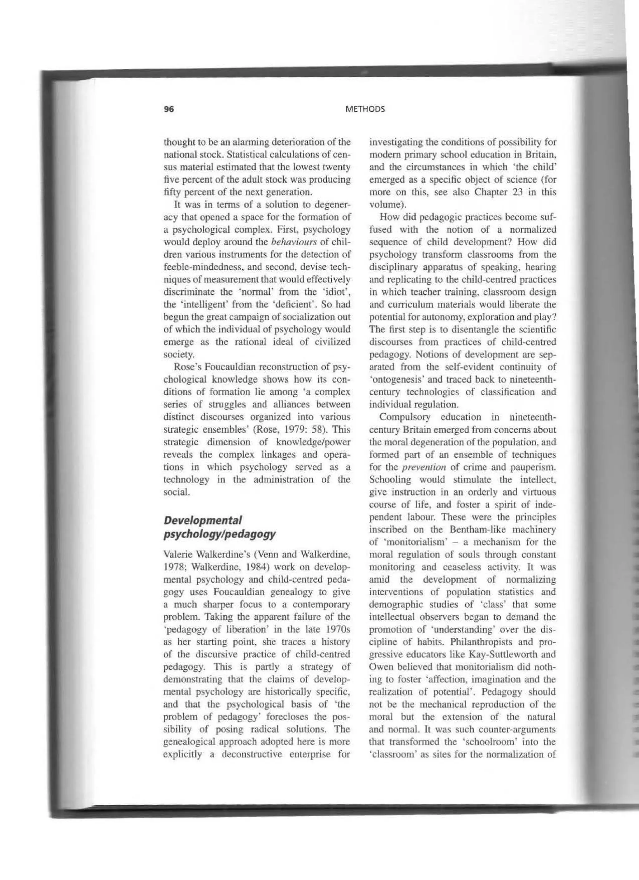 96 METHODS
thought to be an alarming deterioration of the
national stock. Statistical calculations ofceo-
sus material estimated that the lowest twenty
five percent of the adult stock was producing
fifty percent of the next generation.
It was in terrns of a solution lo degener-
acy tbat opened a space for the formation of
a psycbological complex. FirsL psychology
would deploy around the behaviours of chil-
dren various instruments for the detection of
feeble-mindedness, and second, devise tcch-
niques of measurcment that would effectively
discriminare tbe 'normal· from the 'idiot',
the 'intelligent' from the 'deficiem'. So had
begun the great campaign ofsocíalization out
of which the individual of psychology would
emerge as tbe rational ideal of civilized
society.
Rose's Foucauldian reconstruclion of psy-
cbological knowledge sbows bow its con-
ditions of formation lie among 'a complex
series of struggles and alliances between
distinct discourses organized into various
strategic ensembles' (Rose, 1979: 58). This
strategic dimension of knowledge/power
reveals the complex linkages and opera-
tions in which psychology served as a
technology in the administration of the
social.
Deve/opmental
psychology/pedagogy
Valerie Walkerdine's (Venn and Walkerdine,
1978; Walkerdine, 1984) work on develop-
mental psychology and child-centred peda-
gogy uses Foucauldian genealogy to give
a much sharper focus to a contemporary
problem. Taking the apparent failure of the
'pedagogy of liberation' in the late l970s
as her starting point, she traces a history
of the discursive practice of child-centred
pedagogy. This is partly a strategy of
demonstrating that the claims of develop-
mental psycbology are historically specific,
and that the psychological basis of 'the
problem of pedagogy' forecloses the pos-
sibility of posing radical solutions. The
genealogical approach adopted here is more
explicilly a deconstructive enterprise for
investigating the conditions of possibility for
modero primary school education in Britain.
and the circumstances in wbich 'the child'
emerged as a specific object of science (for
more on this, see also Cbapter 23 in this
volume).
How did pedagogic practices become suf-
fused witb the notion of a normalized
sequence of chíld development? How did
psychology transform classrooms from tbe
disciplinary apparatus of speaking, hearing
and replicating to the child-centred practices
in which teacber training, classroom design
and curriculum materials would liberate the
potential for autonomy, exploration and play?
The first step is to diseotangle the scientific
discourses from practices of child·centred
pedagogy. Notions of development are sep-
arated from the self-evident continuity of
'ontogenesis' and traced back to nineteenth-
century rechnologies of classification and
individual regulation.
Compulsory education in nineteentb-
century Britain emerged from concerns about
the moral degeneration ofthe population, and
formed part of an ensemble of tecbniques
for the prevemion of crime and paupcrism.
Schooling would stimulate the intellect.
give instruction in an orderly and virtuous
course of Jife, and foster a spirit of inde-
pendent labour. These were the principies
inscribed on the Bentham-like machinery
of 'monitorialism' - a mechanism for the
moral regulation of souls through constant
monitoring and ceaseless activity. lt was
arnid the development of normalizing
interventions of population statistics and
demographic studies of 'class' that sorne
intellectual observers began to demand the
promotion of ·understanding' over the dis-
cipline of habil'>. Philanthropists and pro-
gressive educators like Kay-Suttleworth and
Owen believed that monitorialism did noth·
ing to foster 'affection, imaginatioo and the
realization of potential'. Pedagogy sbould
not be the mechanical reproduction of the
moral bur tbe extension of tbe natural
and normal. It was such counter-arguments
that transformed the ·schoolroom· into the
'classroom' as sites for the normalization of
 
