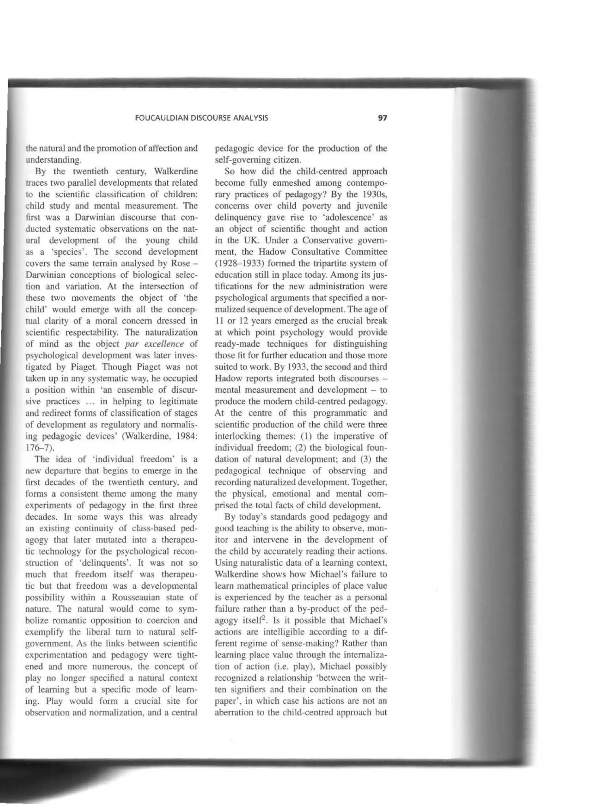 FOUCAULDIAN DISCOURSE ANALYSIS 97
the natural and the promotion of affection and
understanding.
By the twentieth century, Walkerdine
traces two parallel developments tbat related
ro the scientific classification of children:
child study and mental measurement. The
first was a Darwinian discourse that con-
ducted systematic observations on tbe nat-
ural development of the young child
as a 'species'. The second development
covers the same terrain analysed by Rose -
Darwinian conceptions of biological selec-
tion and variation. At tbe íntersection of
r:hese two movements the object of 'tbe
child' would emerge with all tbe concep-
rual clarity of a moral concem dressed in
scientific respectability. The naturalization
of mind as the object par excellence of
psychological development was Later inves-
tigated by Piaget. Though Piaget was not
taken up in any systematic way, he occupied
a position within 'an ensemble of ruscur-
sive practices ... in helping to legitimate
nnd redirect forms of classification of stages
of development as regulatory and normalis-
ing pedagogic devices' (Walkerdine, 1984:
176-7).
The idea of 'inruvidual freedom' is a
new departure that begins to emerge in tbe
first decades of the twentieth century, and
forros a consisten! tbeme among the many
experiments of pedagogy in the first three
decadcs. In sorne ways this was already
an existing continuity of class-based ped-
agogy that later mutated into a therapeu-
tic technology for the psychological recon-
struction of ·delinquents'. It was not so
much that freedom itself was therapeu-
tic but that freedom was a developmental
possibility withín a Rousseauian state of
nature. The natural would come to sym-
bolize romantic opposition to coercion and
exemplify the liberal tum to natural self-
government. As the links between scientific
experimentation and pedagogy were tight-
ened and more numerous, the concept of
play no longer specified a natural context
of learning but a specific mode of learn-
ing. Play would form a crucial site for
observation and normalization, anda central
pedagogic device for the production of the
self-governing citizen.
So bow did the child-centred approach
become fully enmeshed among contempo-
rary practices of pedagogy? By the 1930s,
concerns over child poverty and juvenile
delinquency gave rise to 'adolescence· as
an object of scientific thought and action
in the UK. Under a Conservative govem-
ment, the Hadow Consultative Committee
(1928-1933) formed the tripartite system of
education still in place today. Among its jus-
tifications for tbe new administration were
psychological arguments that specified a nor-
malized sequence ofdevelopment. The age of
11 or 12 years emerged as the crucial break
at which point psychology would provide
ready-made techniques for distinguishing
those fit for further education and those more
suited to work. By 1933, the second and third
Hadow reports integrated both discourses -
mental measurement and developmeDI - to
produce the modero child-centred pedagogy.
At the centre of this programrnatic and
scientific production of the child were three
interlocking themes: ( l) the imperative of
individual freedom: (2) the biological foun-
dation of natural development; and (3) the
pedagogical technique of observing and
recording naturalized development. Together,
the physical, emotional and mental com-
prised thc total facts of child development.
By today's standards good pedagogy and
good teaching is the abibty to observe. mon-
itor and intervene in the development of
the child by accurately reading tbeir actions.
Using naturalistic data of a learning context,
Walkerdine shows how Michael's failure to
leam mathematical principies of place value
is experienced by tbe teacher as a personal
failme rather tban a by-product of the ped-
agogy itself2
• Is it possible that Michael's
actions are intelligible according to a dif-
ferent regime of sense-making? Rather than
learning place value through the intemaliza-
tion of action (i.e. play). Michael possibly
recognized a relationship 'between the writ-
ten signifiers and tbeir combination on the
paper', in which case his actions are not an
aberration to the child-centred approach but
 