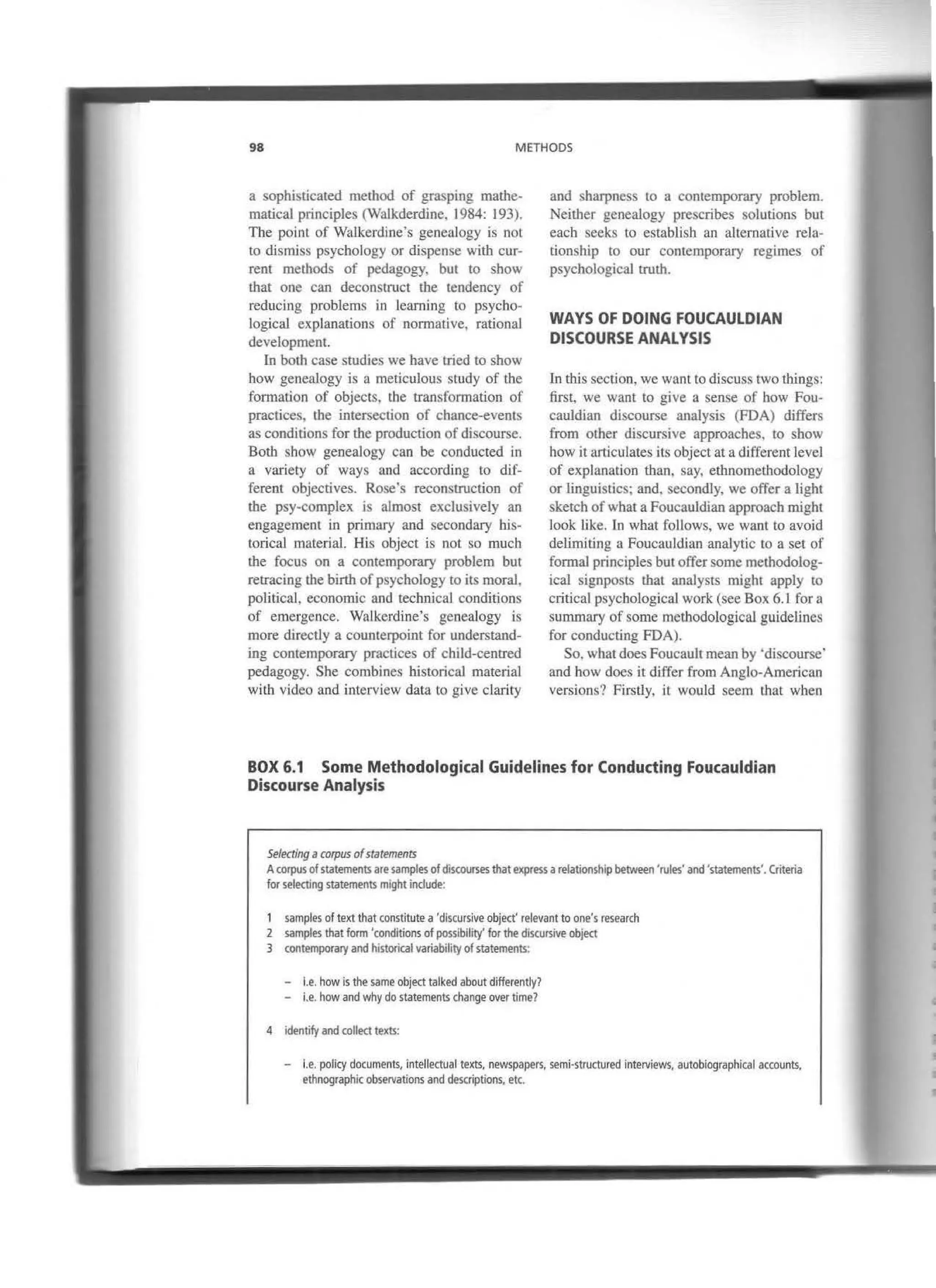 98 METHODS
a sophisticated method of grasping mathe-
matical principies (Walkderdine, 1984: 193).
The point of Walkerdine's genealogy is not
to dismiss psychology or dispense with cur-
rent methods of pedagogy. but to show
that one can deconstruct the tendency of
reducing problems in learning to psycho-
logical explanations of norrnative, rationaJ
development.
In both case studies we have tried to show
how genealogy is a meticulous study of the
formarion of objects, the transformation of
practices, the intersection of chance-events
as conditions for the production of discourse.
Both show genealogy can be conducted in
a variety of ways and according to dif-
ferent objectives. Rose·s reconstruction of
the psy-complex is almost exclusively an
engagement in primary and secondary his-
torical material. His object is not so much
the focus on a contemporary problem but
retracing the birth ofpsycbology to its moral,
political, economic and recbnical conditions
of emergence. Walkerdine's genealogy is
more directly a counterpoint for understand-
ing contemporary practices of child-centred
pedagogy. She combines historical material
with video and interview data to give clarity
and sharpness to a contemporary problem.
Neither genealogy prescribes solutions but
each seeks to establisb an alternalive rela-
tionship to our conrcmporary regimes of
psychological truth.
WAYS OF DOING FOUCAULDIAN
DISCOURSE ANALYSIS
In this section, we want to discuss two things:
first, we want to give a sense of how Fou-
cauldian discourse analysis (FDA) differs
from other discursive approaches, to sbow
how it articulares its object ata different leve]
of explanation than. say, etbnomethodology
or linguistics: and. secondly, we offer a light
sketch of what a Foucauldian approach might
look like. In wbat follows, we want to avoid
delimiting a Foucauldian analytic to a set of
formal principies butoffer sorne methodolog-
ical signposts that analysts might apply to
critica] psychological work (see Box 6.1 for a
summary of sorne methodological guidelines
for conducting FDA).
So. what doesFoucaulrmean by 'discourse·
and how does it differ from Anglo-American
versions? Firstly. it would seem that when
BOX 6.1 Sorne Methodological Guidelines for Conducting Foucauldian
Discourse Analysis
Selectlng acorpus ofstatements
Acorpusofstatementsare samplesofdiscourses that expressa relationshlp between 'rules' and 'statements'. Criteria
for selecting statements might indude:
1 samples of text that constitute a 'discursive object' relevant to one's research
2 samples that form 'conditionsof posslbilíty' for the d1scursive object
3 contemporary and historical variability ofstatements:
- l.e. how is the same objecttalked about differently?
- i.e. how and why do statements change over time?
4 identify and collect texts:
- l.e. policy documents, intellectual texts, newspapers. semi·structured interviews, autobiographical accounts.
ethnographic observations and descriptions, etc.
 