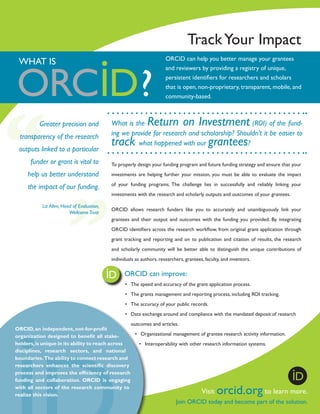 Track Your Impact
ORCID can help you better manage your grantees
and reviewers by providing a registry of unique,
persistent identifiers for researchers and scholars
that is open, non-proprietary, transparent, mobile, and
community-based.

WHAT IS

Greater precision and
transparency of the research
outputs linked to a particular

Return on Investment

What is the
(ROI) of the funding we provide for research and scholarship? Shouldn’t it be easier to
what happened with our
?

track

grantees

funder or grant is vital to

To properly design your funding program and future funding strategy and ensure that your

help us better understand

investments are helping further your mission, you must be able to evaluate the impact

the impact of our funding.

of your funding programs. The challenge lies in successfully and reliably linking your
investments with the research and scholarly outputs and outcomes of your grantees.

Liz Allen, Head of Evaluation,
Wellcome Trust

ORCID allows research funders like you to accurately and unambiguously link your
grantees and their output and outcomes with the funding you provided. By integrating
ORCID identifiers across the research workflow, from original grant application through
grant tracking and reporting and on to publication and citation of results, the research
and scholarly community will be better able to distinguish the unique contributions of
individuals as authors, researchers, grantees, faculty, and inventors.
	

ORCID can improve:
•	 The speed and accuracy of the grant application process.
•	 The grants management and reporting process, including ROI tracking.
•	 The accuracy of your public records.
•	 Data exchange around and compliance with the mandated deposit of research

outcomes and articles.
ORCID, an independent­ not-for-profit
,
•	 Organizational management of grantee research activity information.
organization designed to benefit all stakeholders, is unique in its ability to reach across
•	 Interoperability with other research information systems.
disciplines, research sectors, and national
boundaries. The ability to connect research and
researchers enhances the scientific discovery
process and improves the efficiency of research
funding and collaboration. ORCID is engaging
with all sectors of the research community to
Visit
to learn
realize this vision.

orcid.org

more.

Join ORCID today and become part of the solution.

 