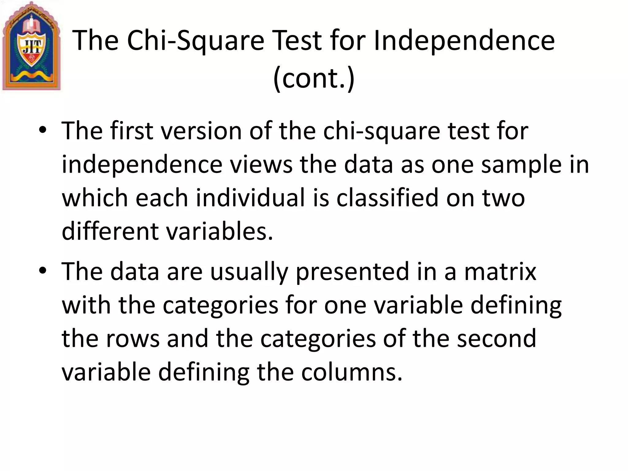 The Chi-Square Test for Independence
(cont.)
• The first version of the chi-square test for
independence views the data as one sample in
which each individual is classified on two
different variables.
• The data are usually presented in a matrix
with the categories for one variable defining
the rows and the categories of the second
variable defining the columns.
 