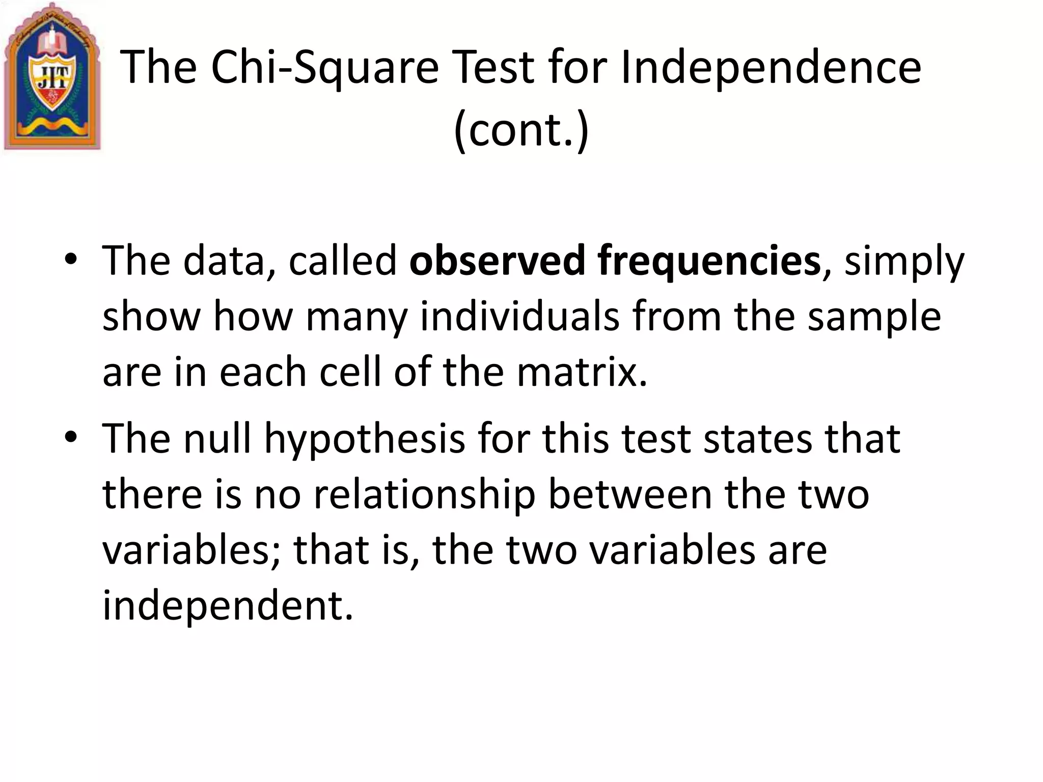 The Chi-Square Test for Independence
(cont.)
• The data, called observed frequencies, simply
show how many individuals from the sample
are in each cell of the matrix.
• The null hypothesis for this test states that
there is no relationship between the two
variables; that is, the two variables are
independent.
 