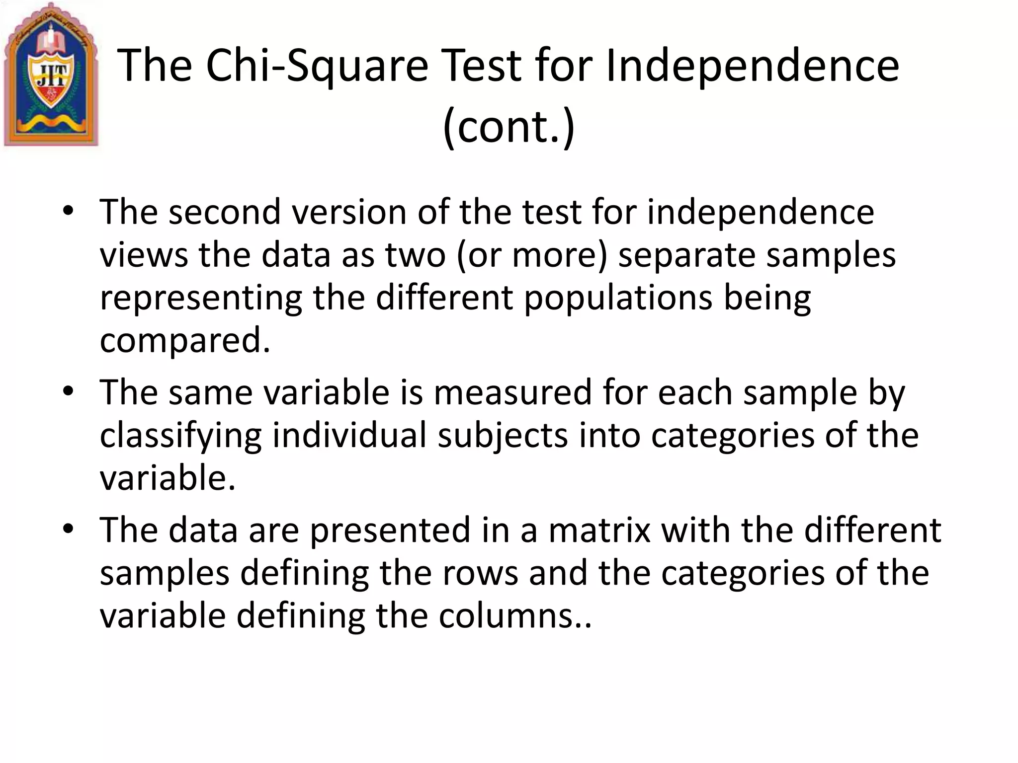 The Chi-Square Test for Independence
(cont.)
• The second version of the test for independence
views the data as two (or more) separate samples
representing the different populations being
compared.
• The same variable is measured for each sample by
classifying individual subjects into categories of the
variable.
• The data are presented in a matrix with the different
samples defining the rows and the categories of the
variable defining the columns..
 