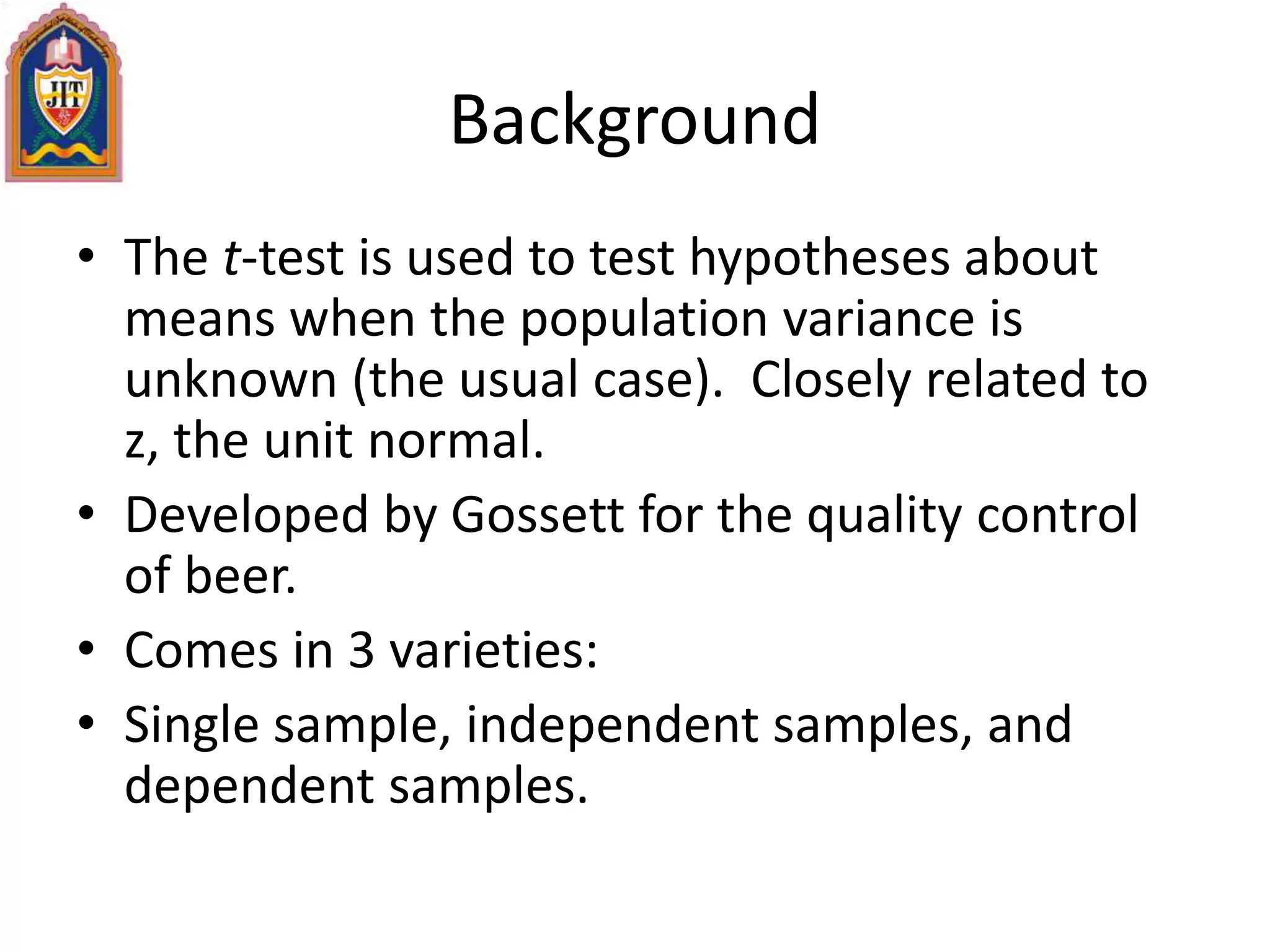Background
• The t-test is used to test hypotheses about
means when the population variance is
unknown (the usual case). Closely related to
z, the unit normal.
• Developed by Gossett for the quality control
of beer.
• Comes in 3 varieties:
• Single sample, independent samples, and
dependent samples.
 