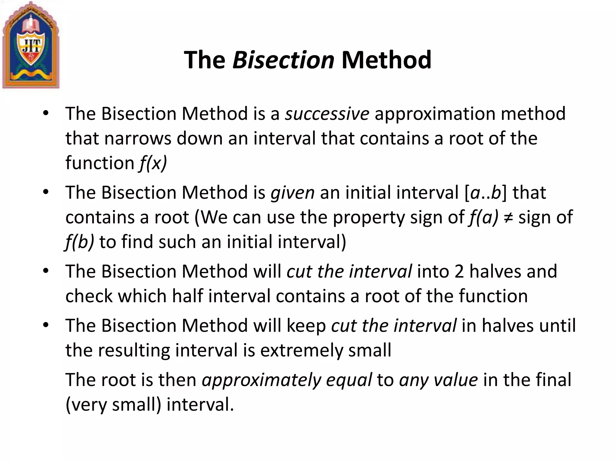The Bisection Method
• The Bisection Method is a successive approximation method
that narrows down an interval that contains a root of the
function f(x)
• The Bisection Method is given an initial interval [a..b] that
contains a root (We can use the property sign of f(a) ≠ sign of
f(b) to find such an initial interval)
• The Bisection Method will cut the interval into 2 halves and
check which half interval contains a root of the function
• The Bisection Method will keep cut the interval in halves until
the resulting interval is extremely small
The root is then approximately equal to any value in the final
(very small) interval.
 
