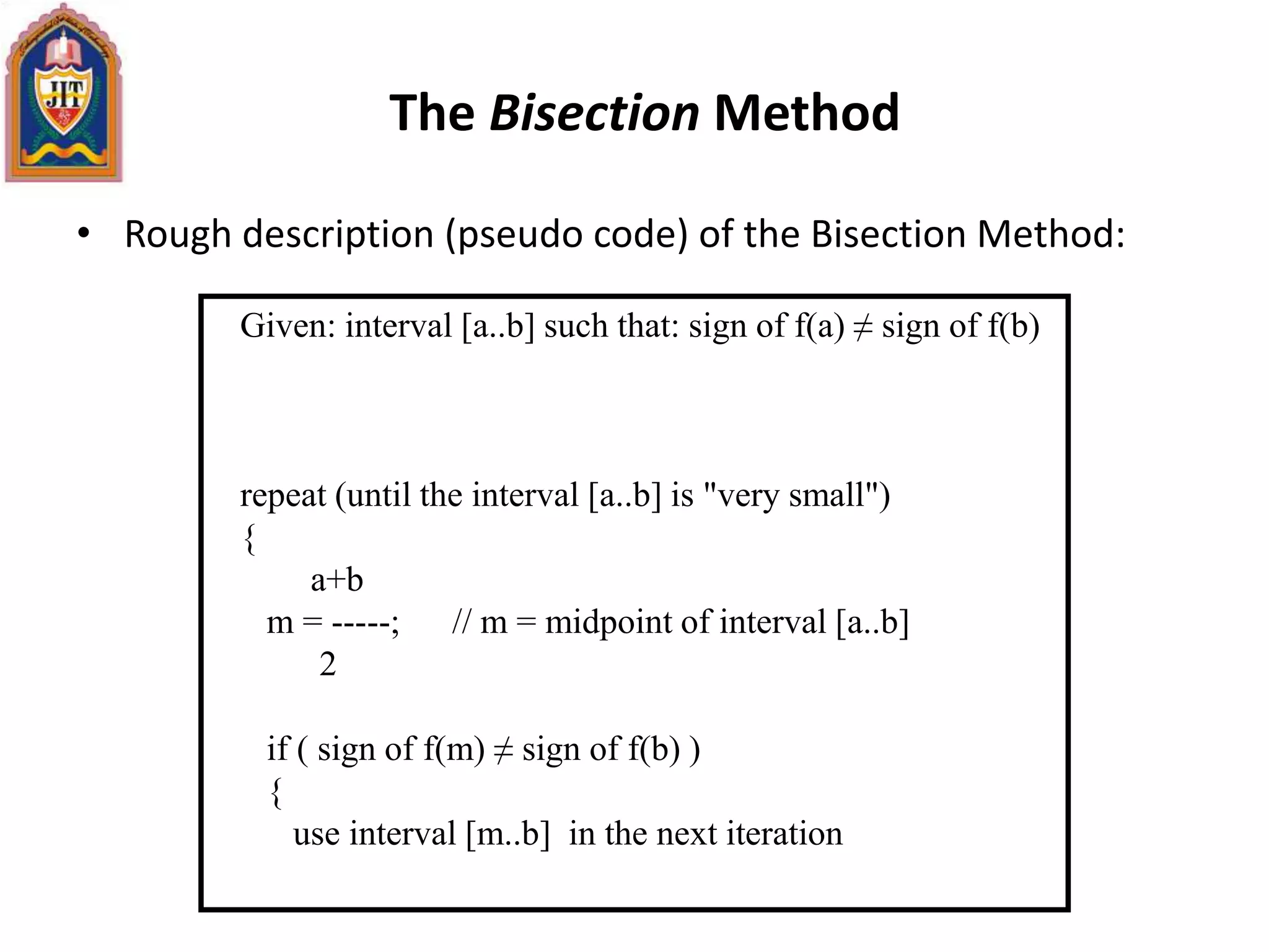 The Bisection Method
• Rough description (pseudo code) of the Bisection Method:
Given: interval [a..b] such that: sign of f(a) ≠ sign of f(b)
repeat (until the interval [a..b] is "very small")
{
a+b
m = -----; // m = midpoint of interval [a..b]
2
if ( sign of f(m) ≠ sign of f(b) )
{
use interval [m..b] in the next iteration
 