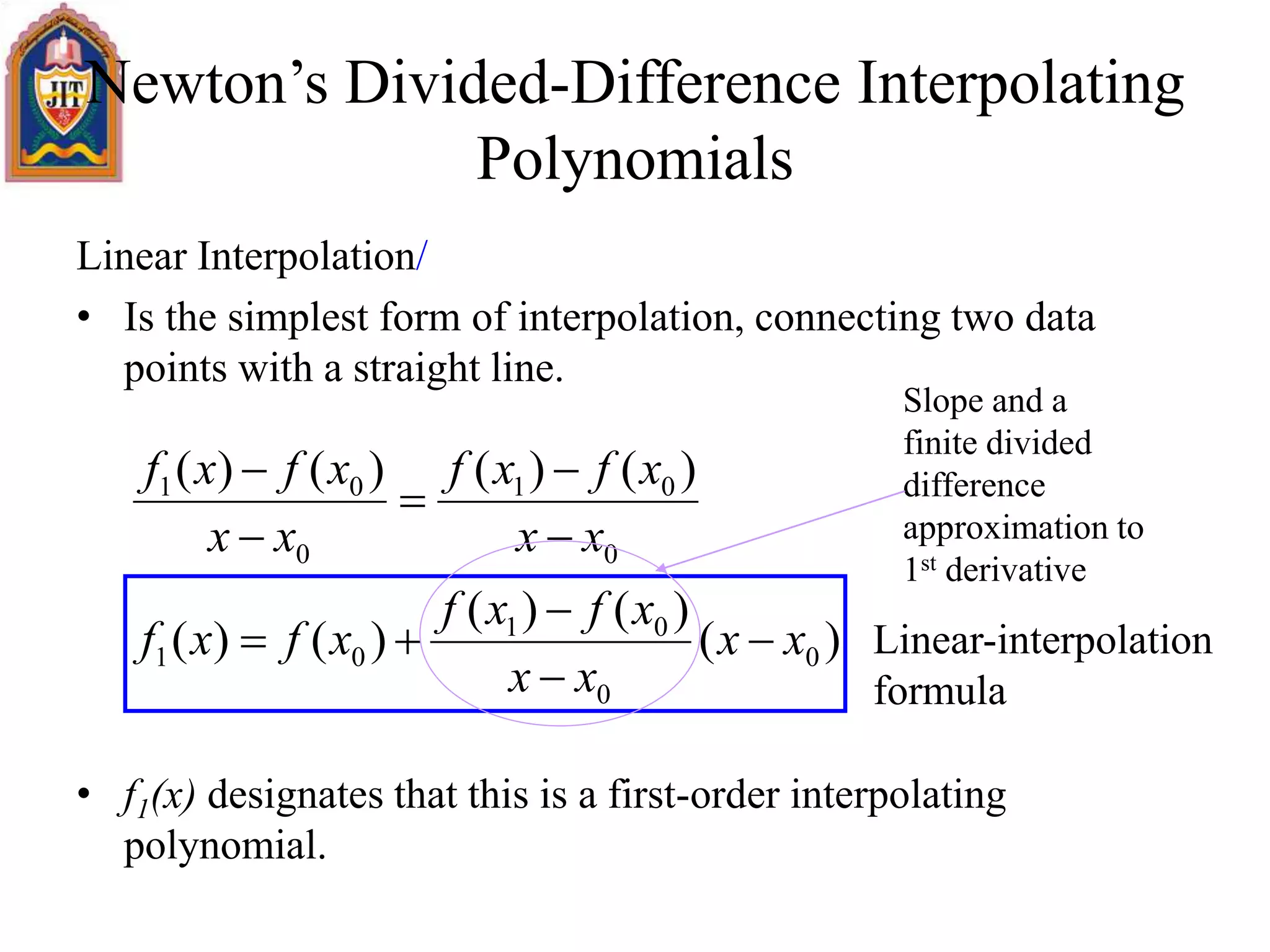 Newton’s Divided-Difference Interpolating
Polynomials
Linear Interpolation/
• Is the simplest form of interpolation, connecting two data
points with a straight line.
• f1(x) designates that this is a first-order interpolating
polynomial.
)(
)()(
)()(
)()()()(
0
0
01
01
0
01
0
01
xx
xx
xfxf
xfxf
xx
xfxf
xx
xfxf









Linear-interpolation
formula
Slope and a
finite divided
difference
approximation to
1st derivative
 
