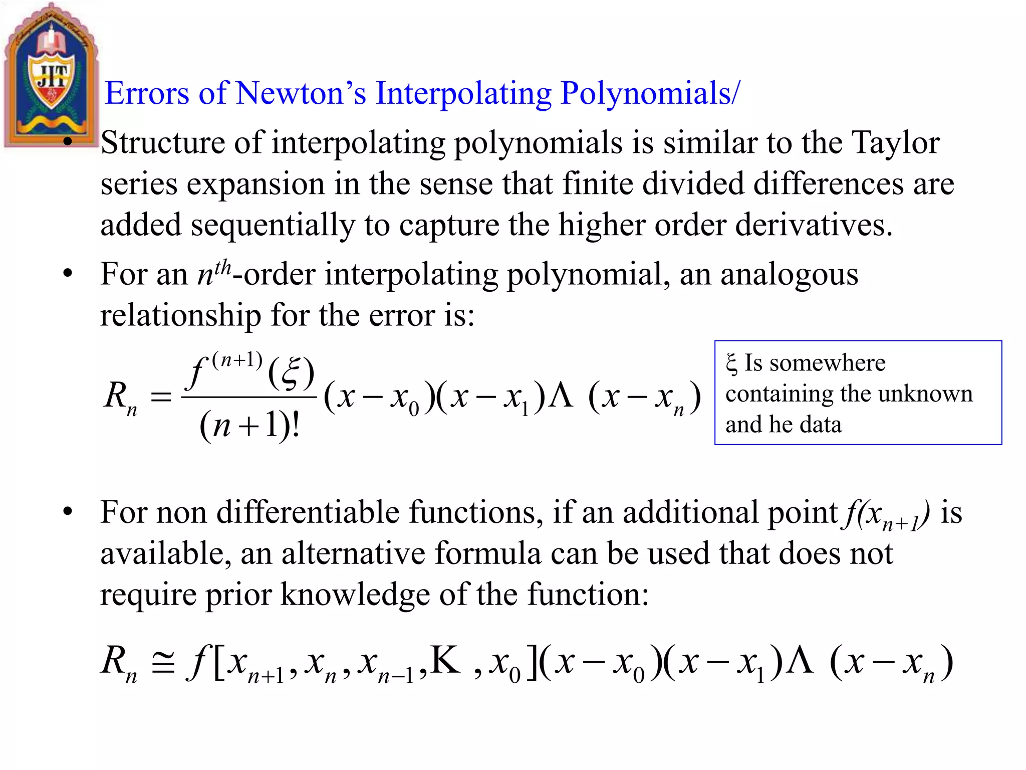 Errors of Newton’s Interpolating Polynomials/
• Structure of interpolating polynomials is similar to the Taylor
series expansion in the sense that finite divided differences are
added sequentially to capture the higher order derivatives.
• For an nth-order interpolating polynomial, an analogous
relationship for the error is:
• For non differentiable functions, if an additional point f(xn+1) is
available, an alternative formula can be used that does not
require prior knowledge of the function:
)())((
)!1(
)(
10
)1(
n
n
n xxxxxx
n
f
R 





)())(](,,,,[ 10011 nnnnn xxxxxxxxxxfR   
 Is somewhere
containing the unknown
and he data
 