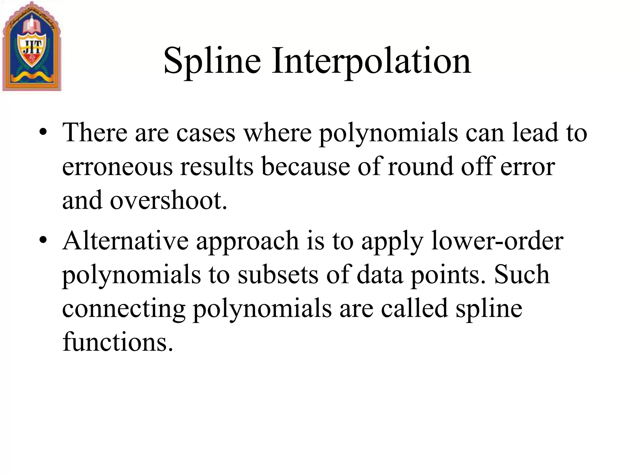 Spline Interpolation
• There are cases where polynomials can lead to
erroneous results because of round off error
and overshoot.
• Alternative approach is to apply lower-order
polynomials to subsets of data points. Such
connecting polynomials are called spline
functions.
 
