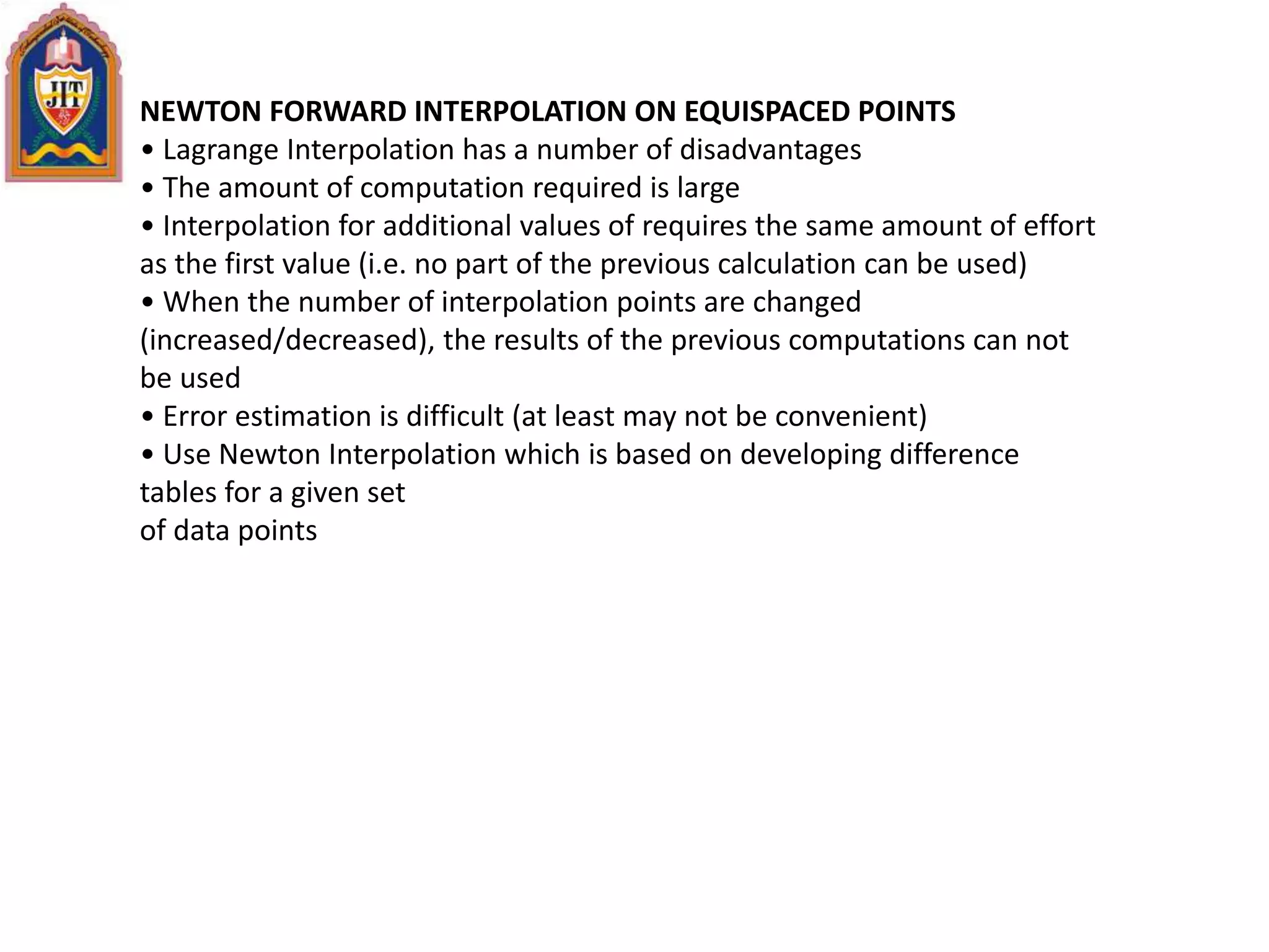 NEWTON FORWARD INTERPOLATION ON EQUISPACED POINTS
• Lagrange Interpolation has a number of disadvantages
• The amount of computation required is large
• Interpolation for additional values of requires the same amount of effort
as the first value (i.e. no part of the previous calculation can be used)
• When the number of interpolation points are changed
(increased/decreased), the results of the previous computations can not
be used
• Error estimation is difficult (at least may not be convenient)
• Use Newton Interpolation which is based on developing difference
tables for a given set
of data points
 