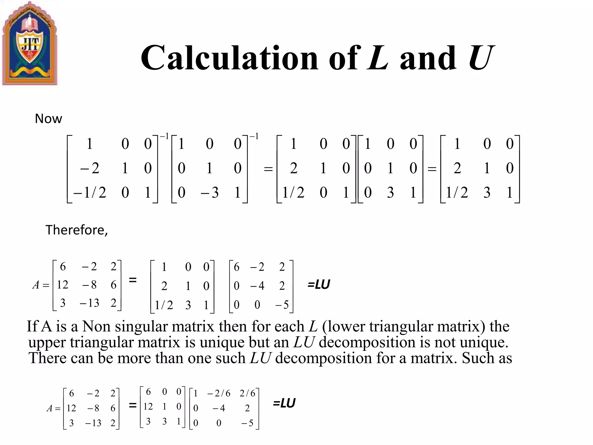 If A is a Non singular matrix then for each L (lower triangular matrix) the
upper triangular matrix is unique but an LU decomposition is not unique.
There can be more than one such LU decomposition for a matrix. Such as
Calculation of L and U























































132/1
012
001
130
010
001
102/1
012
001
130
010
001
102/1
012
001
11














2133
6812
226
A










132/1
012
001













500
240
226














2133
6812
226
A










133
0112
006













500
240
6/26/21
Now
Therefore,
=
=LU=
=LU
 