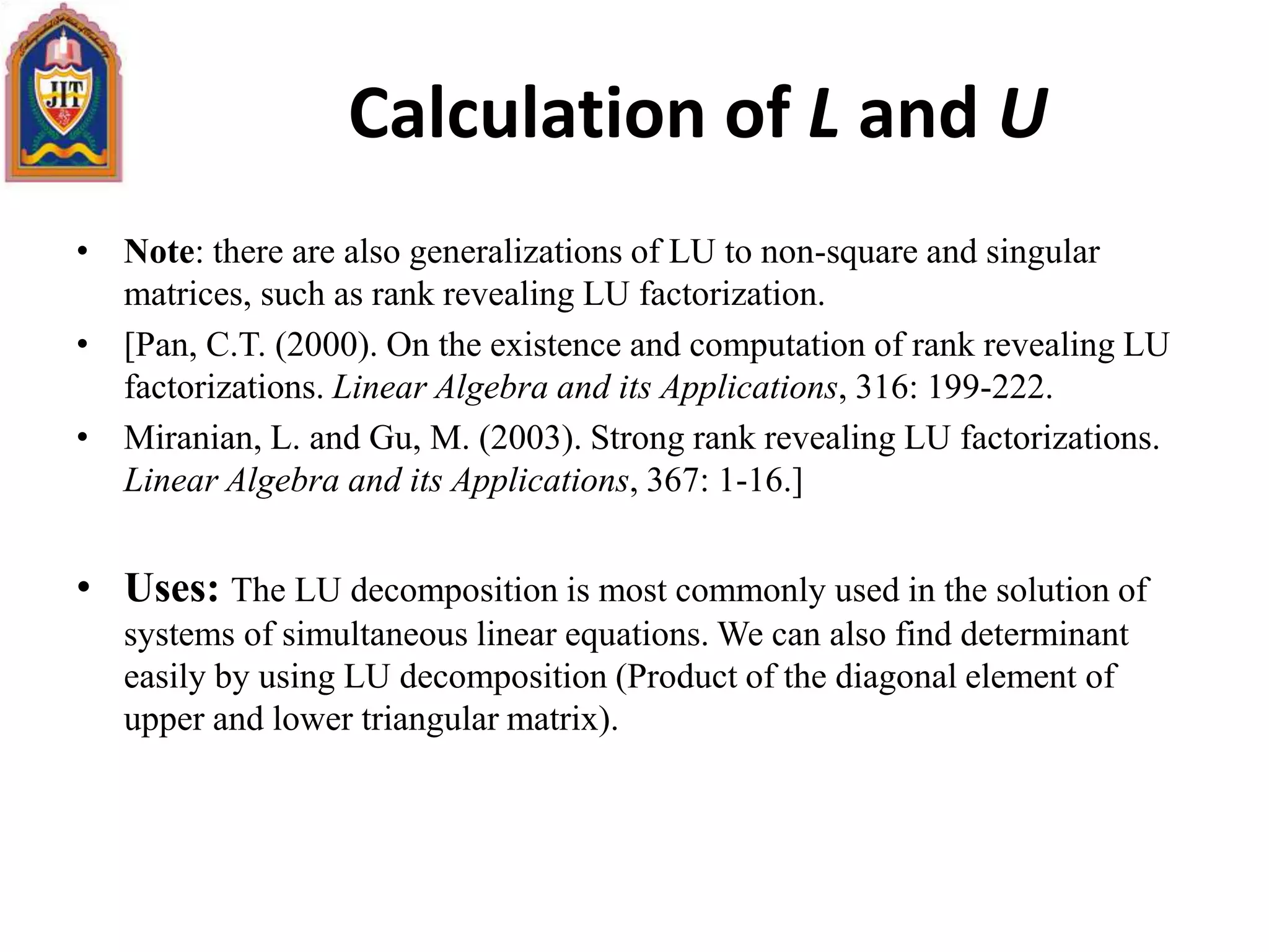 • Note: there are also generalizations of LU to non-square and singular
matrices, such as rank revealing LU factorization.
• [Pan, C.T. (2000). On the existence and computation of rank revealing LU
factorizations. Linear Algebra and its Applications, 316: 199-222.
• Miranian, L. and Gu, M. (2003). Strong rank revealing LU factorizations.
Linear Algebra and its Applications, 367: 1-16.]
• Uses: The LU decomposition is most commonly used in the solution of
systems of simultaneous linear equations. We can also find determinant
easily by using LU decomposition (Product of the diagonal element of
upper and lower triangular matrix).
Calculation of L and U
 