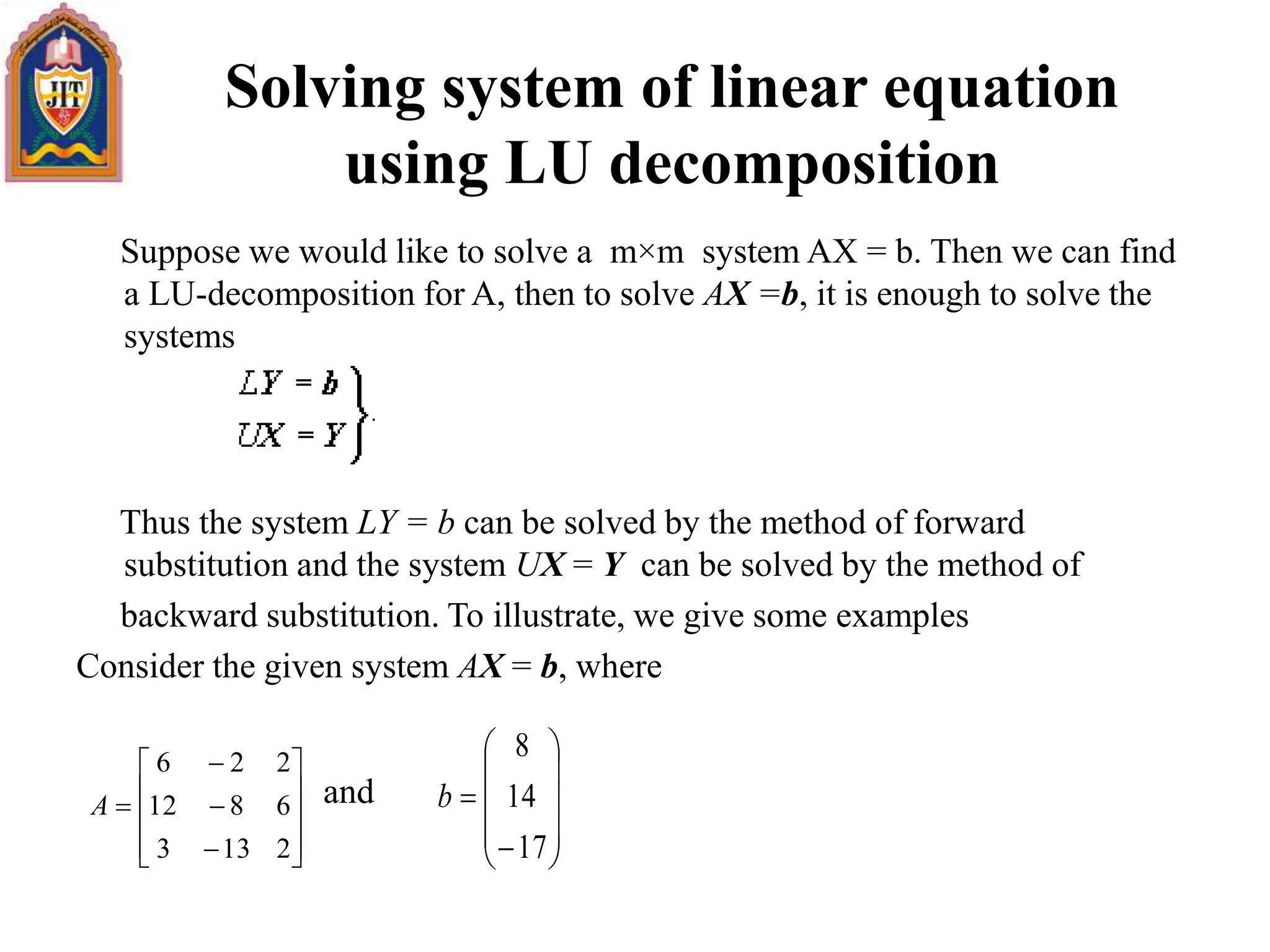 Solving system of linear equation
using LU decomposition
Suppose we would like to solve a m×m system AX = b. Then we can find
a LU-decomposition for A, then to solve AX =b, it is enough to solve the
systems
Thus the system LY = b can be solved by the method of forward
substitution and the system UX = Y can be solved by the method of
backward substitution. To illustrate, we give some examples
Consider the given system AX = b, where
and














2133
6812
226
A












17
14
8
b
 