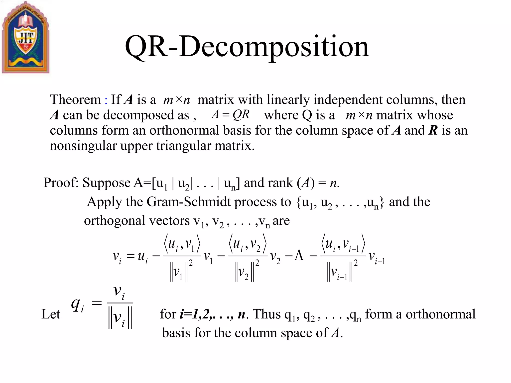 QR-Decomposition
Theorem : If A is a m×n matrix with linearly independent columns, then
A can be decomposed as , where Q is a m×n matrix whose
columns form an orthonormal basis for the column space of A and R is an
nonsingular upper triangular matrix.
Proof: Suppose A=[u1 | u2| . . . | un] and rank (A) = n.
Apply the Gram-Schmidt process to {u1, u2 , . . . ,un} and the
orthogonal vectors v1, v2 , . . . ,vn are
Let for i=1,2,. . ., n. Thus q1, q2 , . . . ,qn form a orthonormal
basis for the column space of A.
QRA 
12
1
1
22
2
2
12
1
1 ,,,



 i
i
iiii
ii v
v
vu
v
v
vu
v
v
vu
uv 
i
i
i
v
v
q 
 