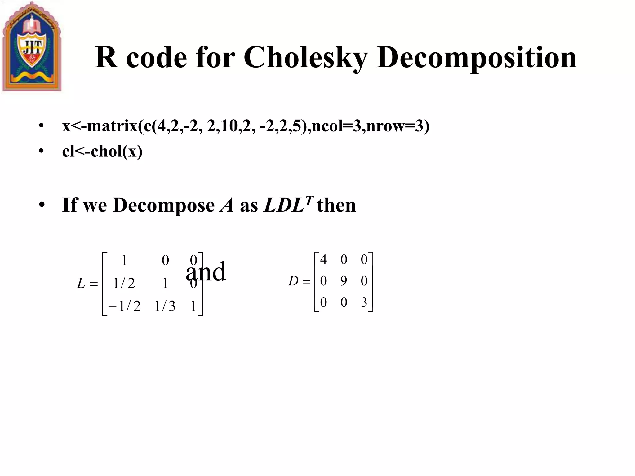 R code for Cholesky Decomposition
• x<-matrix(c(4,2,-2, 2,10,2, -2,2,5),ncol=3,nrow=3)
• cl<-chol(x)
• If we Decompose A as LDLT then
and












13/12/1
012/1
001
L











300
090
004
D
 