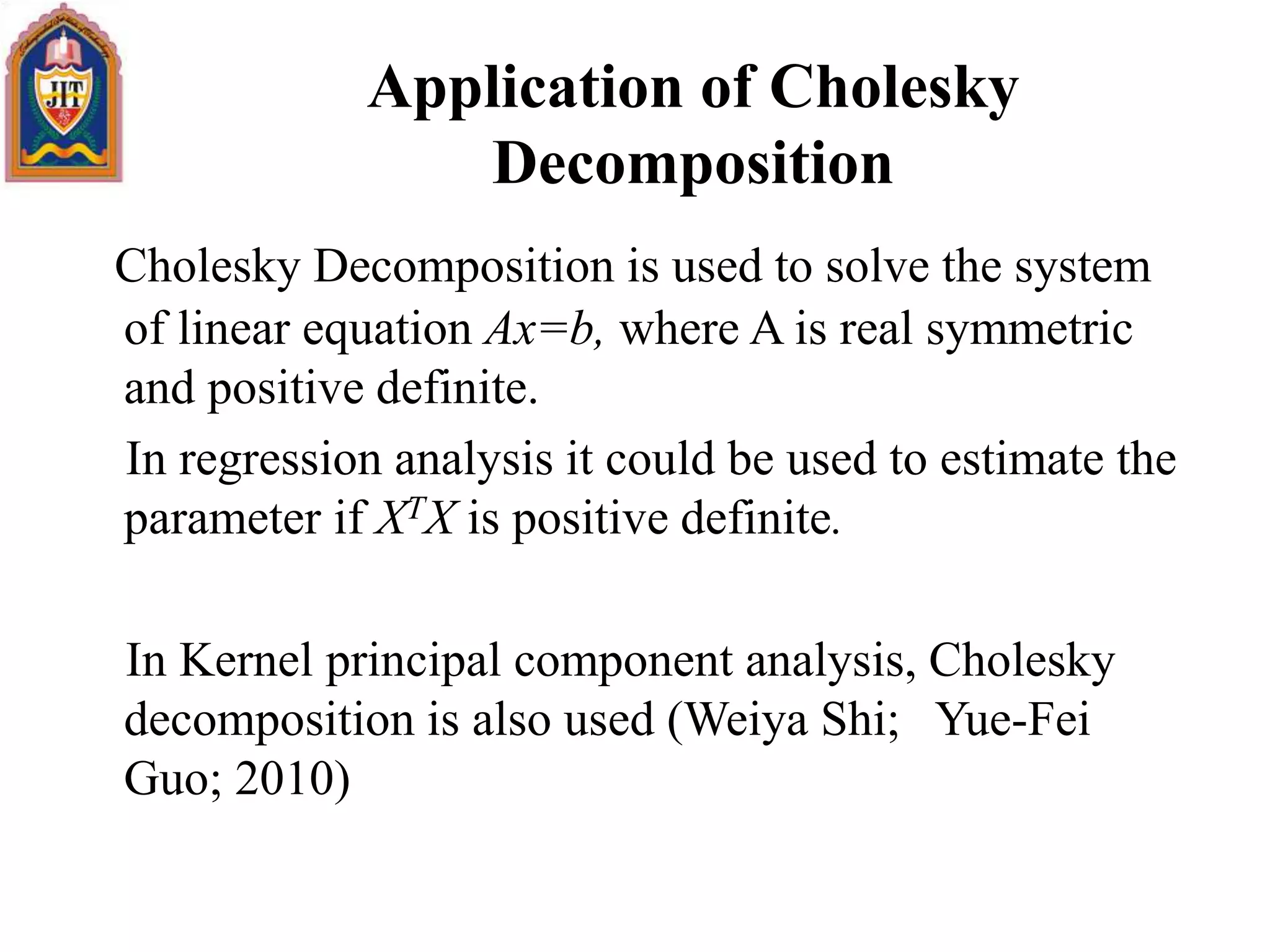 Application of Cholesky
Decomposition
Cholesky Decomposition is used to solve the system
of linear equation Ax=b, where A is real symmetric
and positive definite.
In regression analysis it could be used to estimate the
parameter if XTX is positive definite.
In Kernel principal component analysis, Cholesky
decomposition is also used (Weiya Shi; Yue-Fei
Guo; 2010)
 