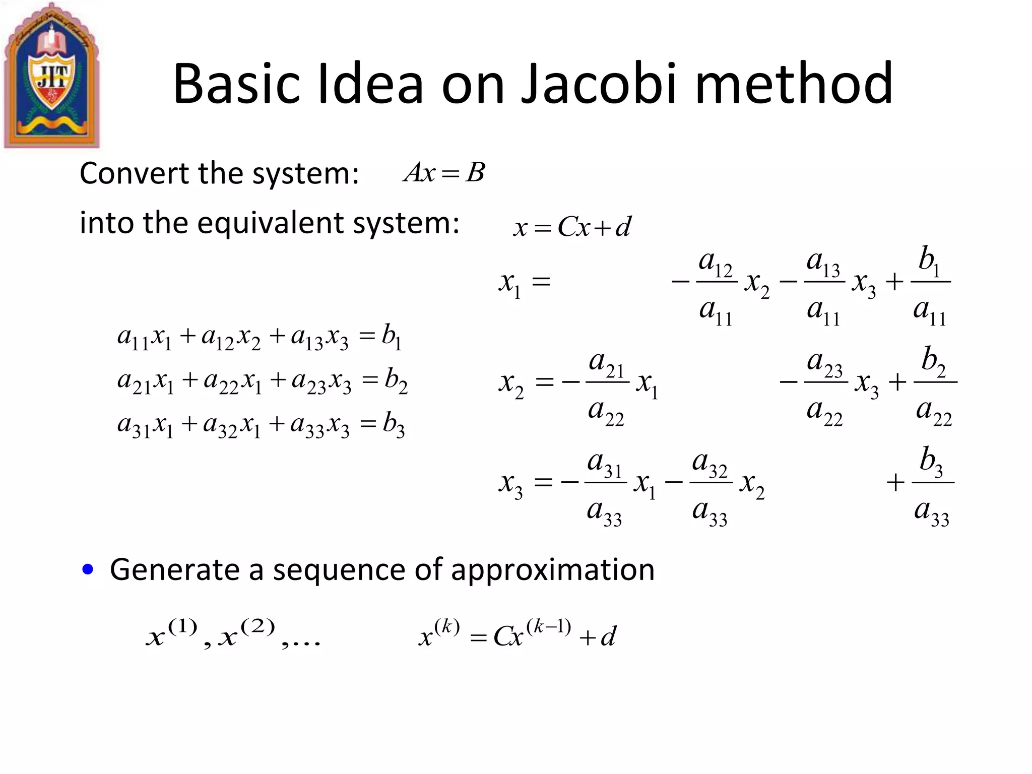 Basic Idea on Jacobi method
Convert the system:
into the equivalent system:
• Generate a sequence of approximation
BAx 
dCxx 
dCxx kk
  )1()(
,..., )2()1(
xx
3333132131
2323122121
1313212111
bxaxaxa
bxaxaxa
bxaxaxa



33
3
2
33
32
1
33
31
3
22
2
3
22
23
1
22
21
2
11
1
3
11
13
2
11
12
1
a
b
x
a
a
x
a
a
x
a
b
x
a
a
x
a
a
x
a
b
x
a
a
x
a
a
x



 