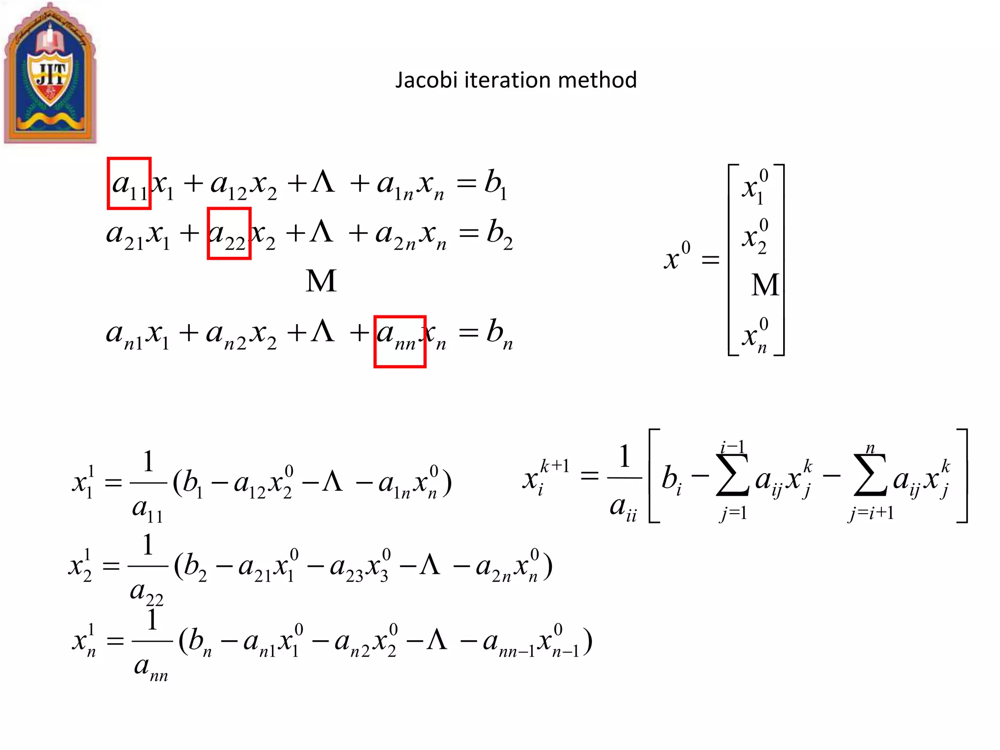 Jacobi iteration method
nnnnnn
nn
nn
bxaxaxa
bxaxaxa
bxaxaxa







2211
22222121
11212111















0
0
2
0
1
0
nx
x
x
x

)(
1 0
1
0
2121
11
1
1 nn xaxab
a
x  
)(
1 0
11
0
22
0
11
1
 nnnnnn
nn
n xaxaxab
a
x 
)(
1 0
2
0
323
0
1212
22
1
2 nn xaxaxab
a
x  






  

 

1
1 1
1 1 i
j
n
ij
k
jij
k
jiji
ii
k
i xaxab
a
x
 